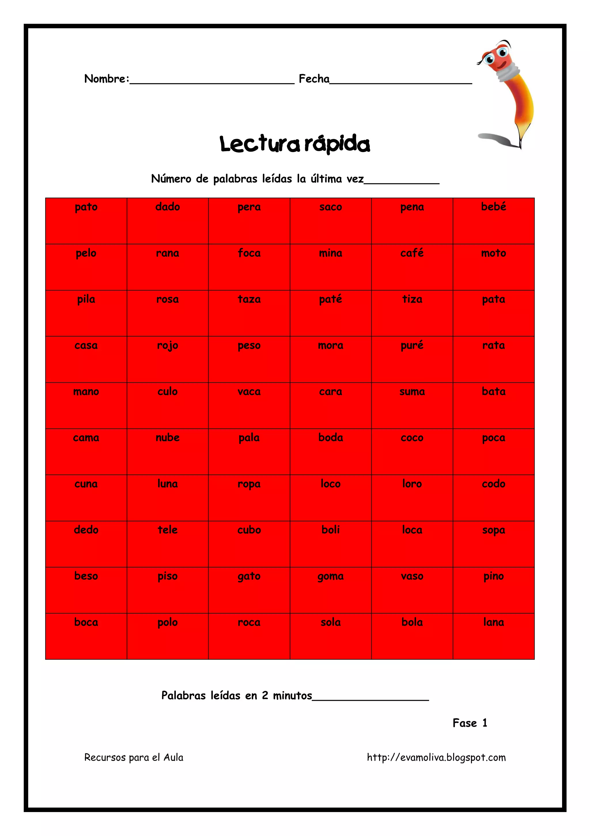 Recursos para el Aula http://evamoliva.blogspot.com
Nombre:________________________ Fecha_______________________
LLLLectura rápiectura rápiectura rápiectura rápidadadada
Número de palabras leídas la última vez___________
pato dado pera saco pena bebé
pelo rana foca mina café moto
pila rosa taza paté tiza pata
casa rojo peso mora puré rata
mano culo vaca cara suma bata
cama nube pala boda coco poca
cuna luna ropa loco loro codo
dedo tele cubo boli loca sopa
beso piso gato goma vaso pino
boca polo roca sola bola lana
Palabras leídas en 2 minutos_________________
Fase 1
 