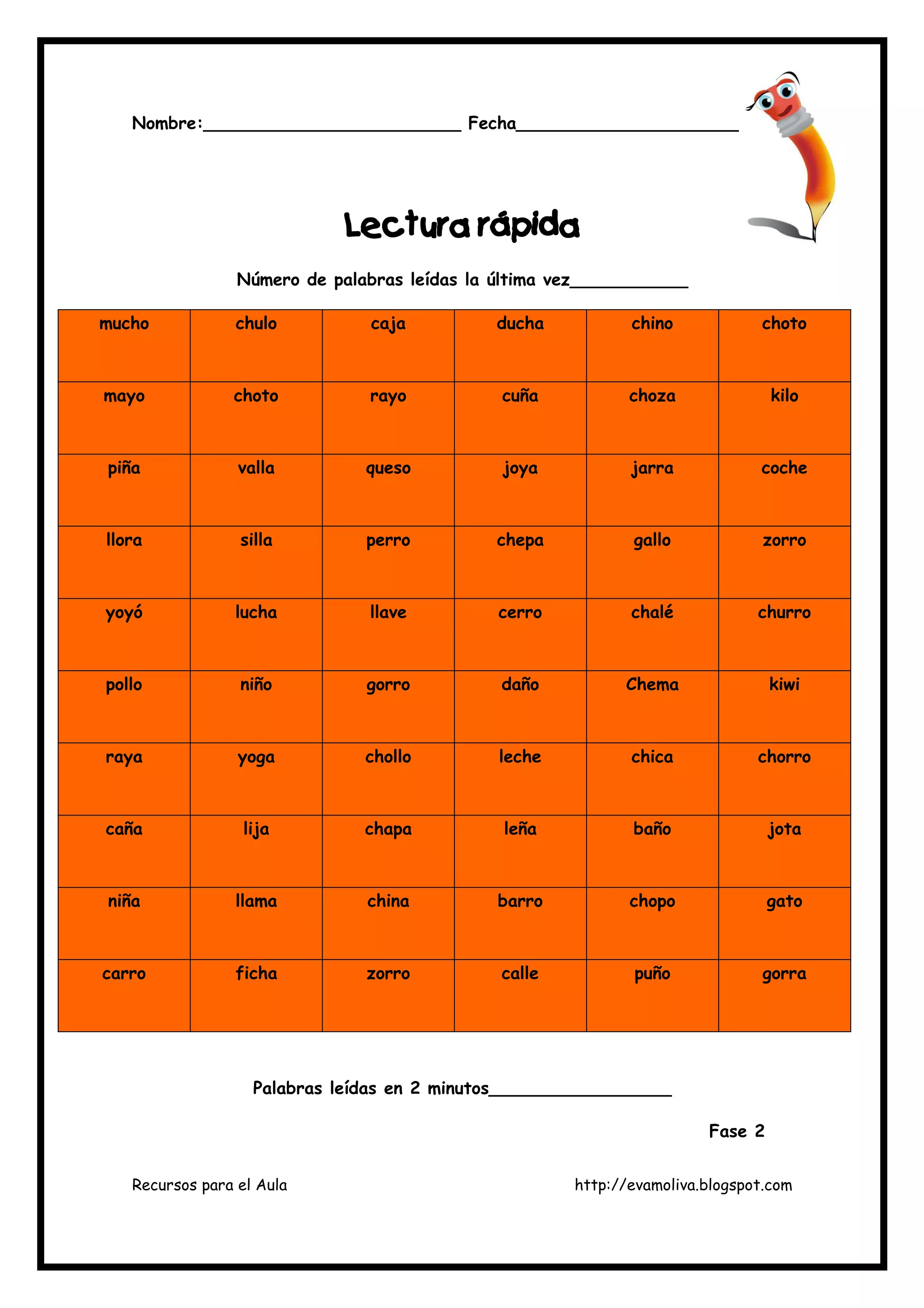 Recursos para el Aula http://evamoliva.blogspot.com
Nombre:________________________ Fecha________________________
LLLLectura rápidaectura rápidaectura rápidaectura rápida
Número de palabras leídas la última vez___________
mucho chulo caja ducha chino choto
mayo choto rayo cuña choza kilo
piña valla queso joya jarra coche
llora silla perro chepa gallo zorro
yoyó lucha llave cerro chalé churro
pollo niño gorro daño Chema kiwi
raya yoga chollo leche chica chorro
caña lija chapa leña baño jota
niña llama china barro chopo gato
carro ficha zorro calle puño gorra
Palabras leídas en 2 minutos_________________
Fase 2
 