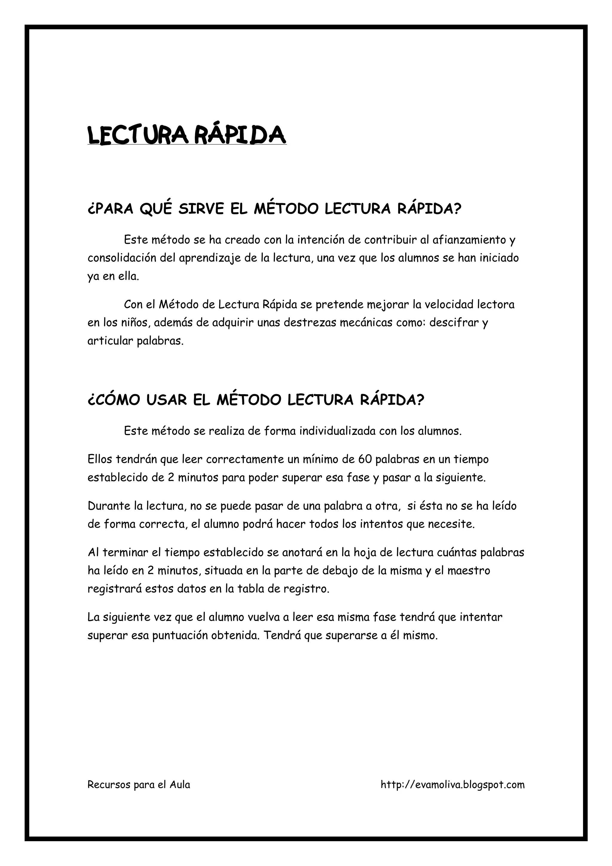 Recursos para el Aula http://evamoliva.blogspot.com
LECTURA RÁPIDALECTURA RÁPIDALECTURA RÁPIDALECTURA RÁPIDA
¿PARA QUÉ SIRVE EL MÉTODO LECTURA RÁPIDA?
Este método se ha creado con la intención de contribuir al afianzamiento y
consolidación del aprendizaje de la lectura, una vez que los alumnos se han iniciado
ya en ella.
Con el Método de Lectura Rápida se pretende mejorar la velocidad lectora
en los niños, además de adquirir unas destrezas mecánicas como: descifrar y
articular palabras.
¿CÓMO USAR EL MÉTODO LECTURA RÁPIDA?
Este método se realiza de forma individualizada con los alumnos.
Ellos tendrán que leer correctamente un mínimo de 60 palabras en un tiempo
establecido de 2 minutos para poder superar esa fase y pasar a la siguiente.
Durante la lectura, no se puede pasar de una palabra a otra, si ésta no se ha leído
de forma correcta, el alumno podrá hacer todos los intentos que necesite.
Al terminar el tiempo establecido se anotará en la hoja de lectura cuántas palabras
ha leído en 2 minutos, situada en la parte de debajo de la misma y el maestro
registrará estos datos en la tabla de registro.
La siguiente vez que el alumno vuelva a leer esa misma fase tendrá que intentar
superar esa puntuación obtenida. Tendrá que superarse a él mismo.
 