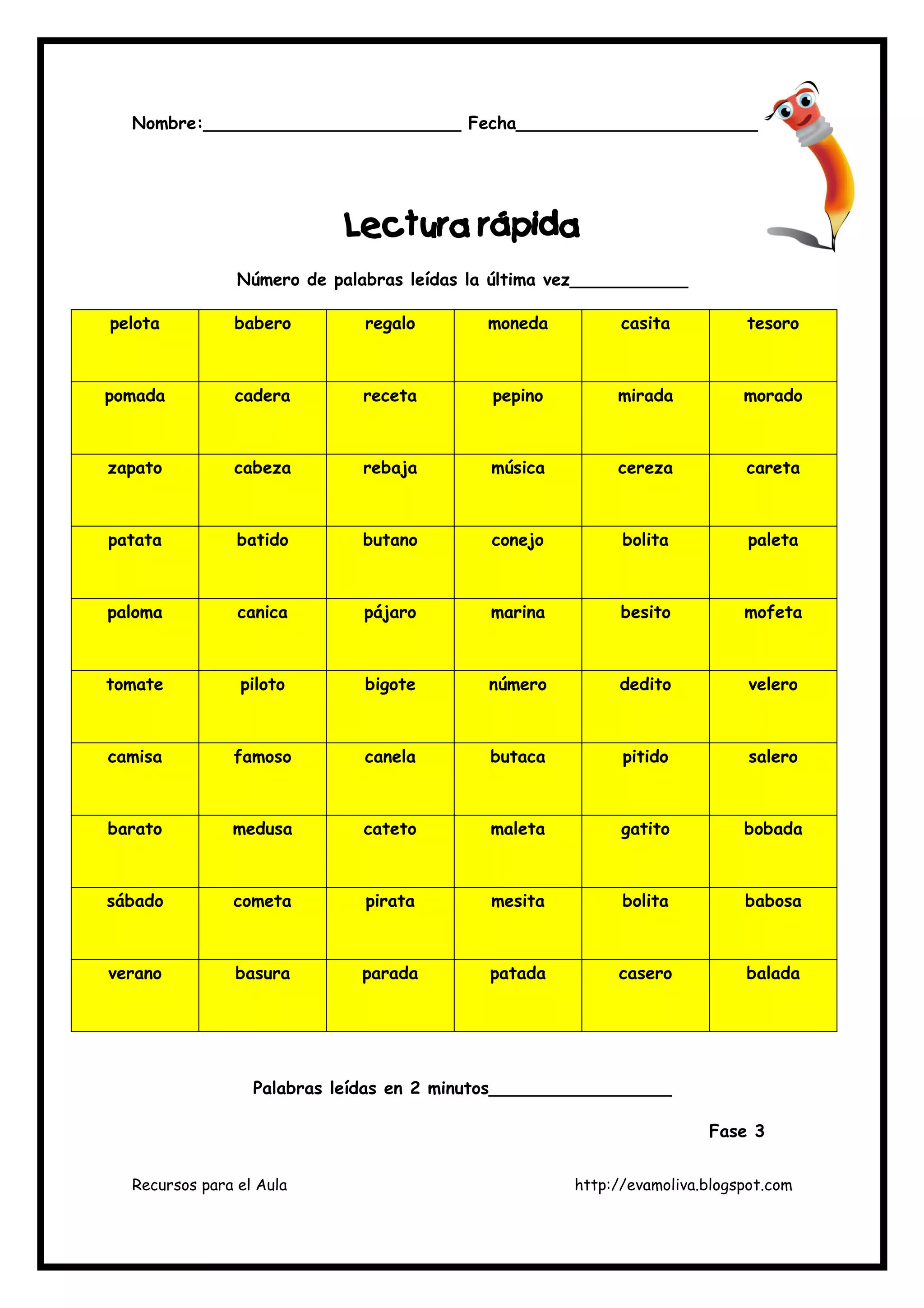 Recursos para el Aula http://evamoliva.blogspot.com
Nombre:________________________ Fecha_______________________
LLLLecturaecturaecturaectura rápidarápidarápidarápida
Número de palabras leídas la última vez___________
pelota babero regalo moneda casita tesoro
pomada cadera receta pepino mirada morado
zapato cabeza rebaja música cereza careta
patata batido butano conejo bolita paleta
paloma canica pájaro marina besito mofeta
tomate piloto bigote número dedito velero
camisa famoso canela butaca pitido salero
barato medusa cateto maleta gatito bobada
sábado cometa pirata mesita bolita babosa
verano basura parada patada casero balada
Palabras leídas en 2 minutos_________________
Fase 3
 