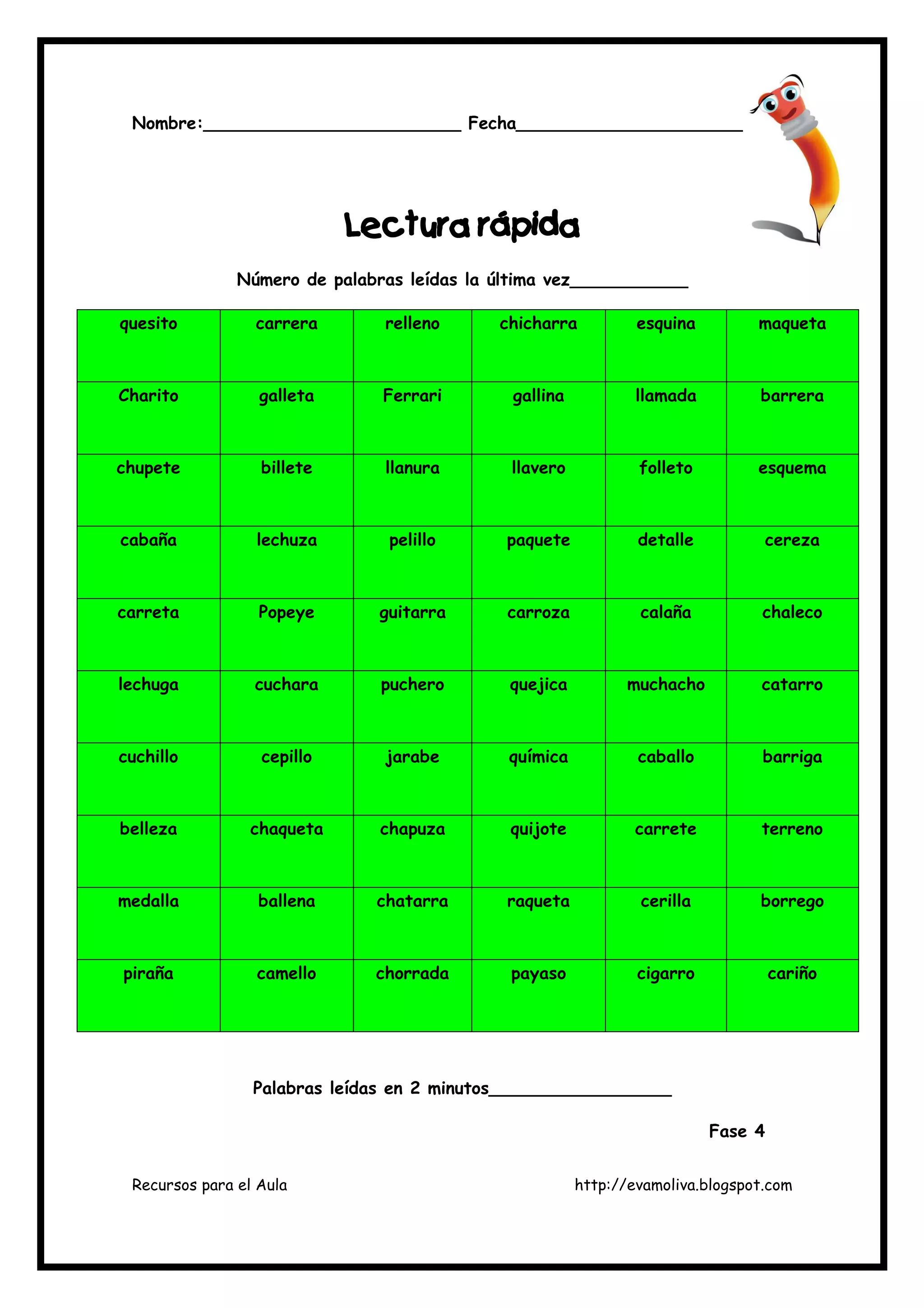 Recursos para el Aula http://evamoliva.blogspot.com
Nombre:________________________ Fecha_______________________
LLLLectura rápidaectura rápidaectura rápidaectura rápida
Número de palabras leídas la última vez___________
quesito carrera relleno chicharra esquina maqueta
Charito galleta Ferrari gallina llamada barrera
chupete billete llanura llavero folleto esquema
cabaña lechuza pelillo paquete detalle cereza
carreta Popeye guitarra carroza calaña chaleco
lechuga cuchara puchero quejica muchacho catarro
cuchillo cepillo jarabe química caballo barriga
belleza chaqueta chapuza quijote carrete terreno
medalla ballena chatarra raqueta cerilla borrego
piraña camello chorrada payaso cigarro cariño
Palabras leídas en 2 minutos_________________
Fase 4
 