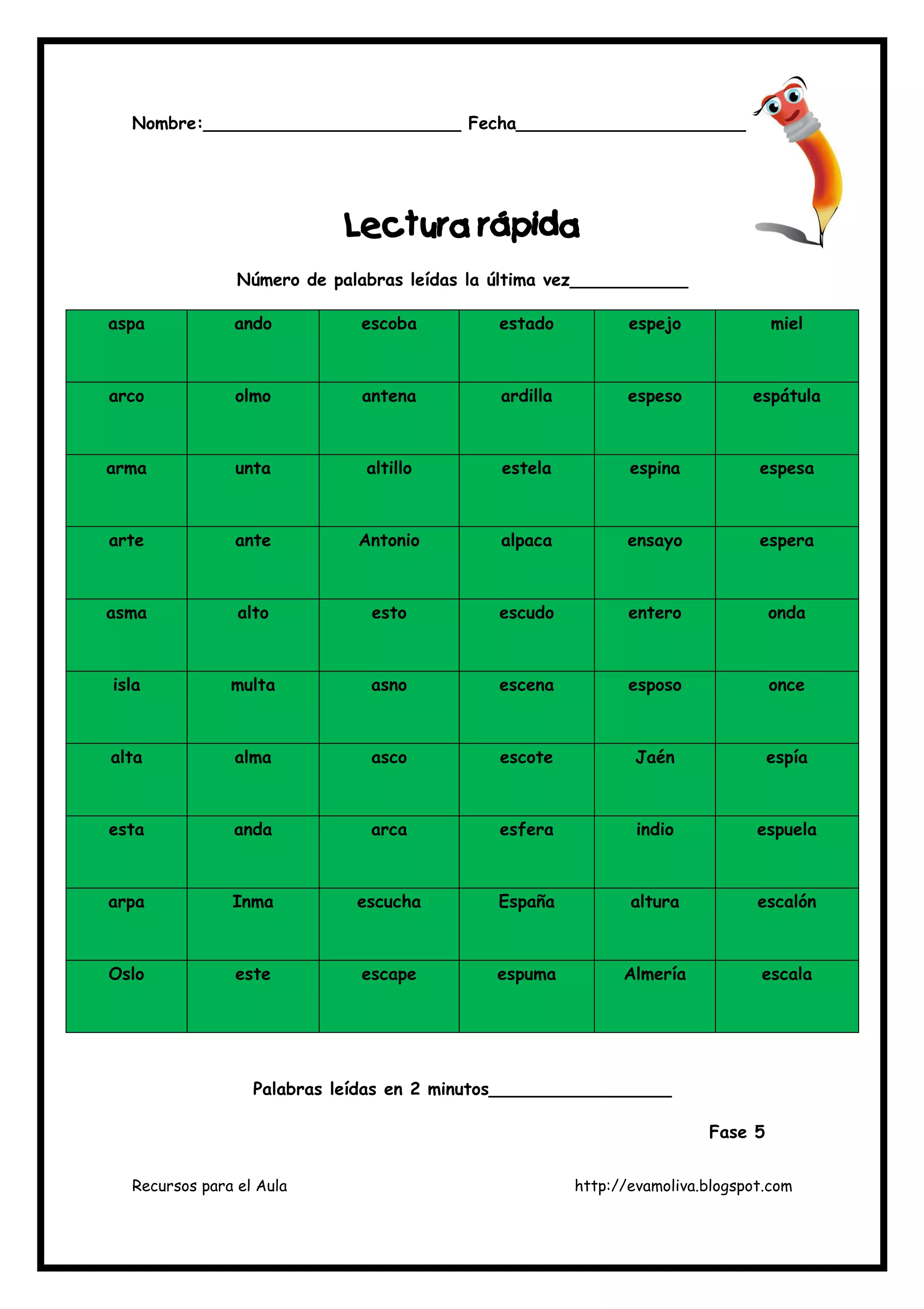 Recursos para el Aula http://evamoliva.blogspot.com
Nombre:________________________ Fecha______________________
LLLLeeeectura rápidactura rápidactura rápidactura rápida
Número de palabras leídas la última vez___________
aspa ando escoba estado espejo miel
arco olmo antena ardilla espeso espátula
arma unta altillo estela espina espesa
arte ante Antonio alpaca ensayo espera
asma alto esto escudo entero onda
isla multa asno escena esposo once
alta alma asco escote Jaén espía
esta anda arca esfera indio espuela
arpa Inma escucha España altura escalón
Oslo este escape espuma Almería escala
Palabras leídas en 2 minutos_________________
Fase 5
 