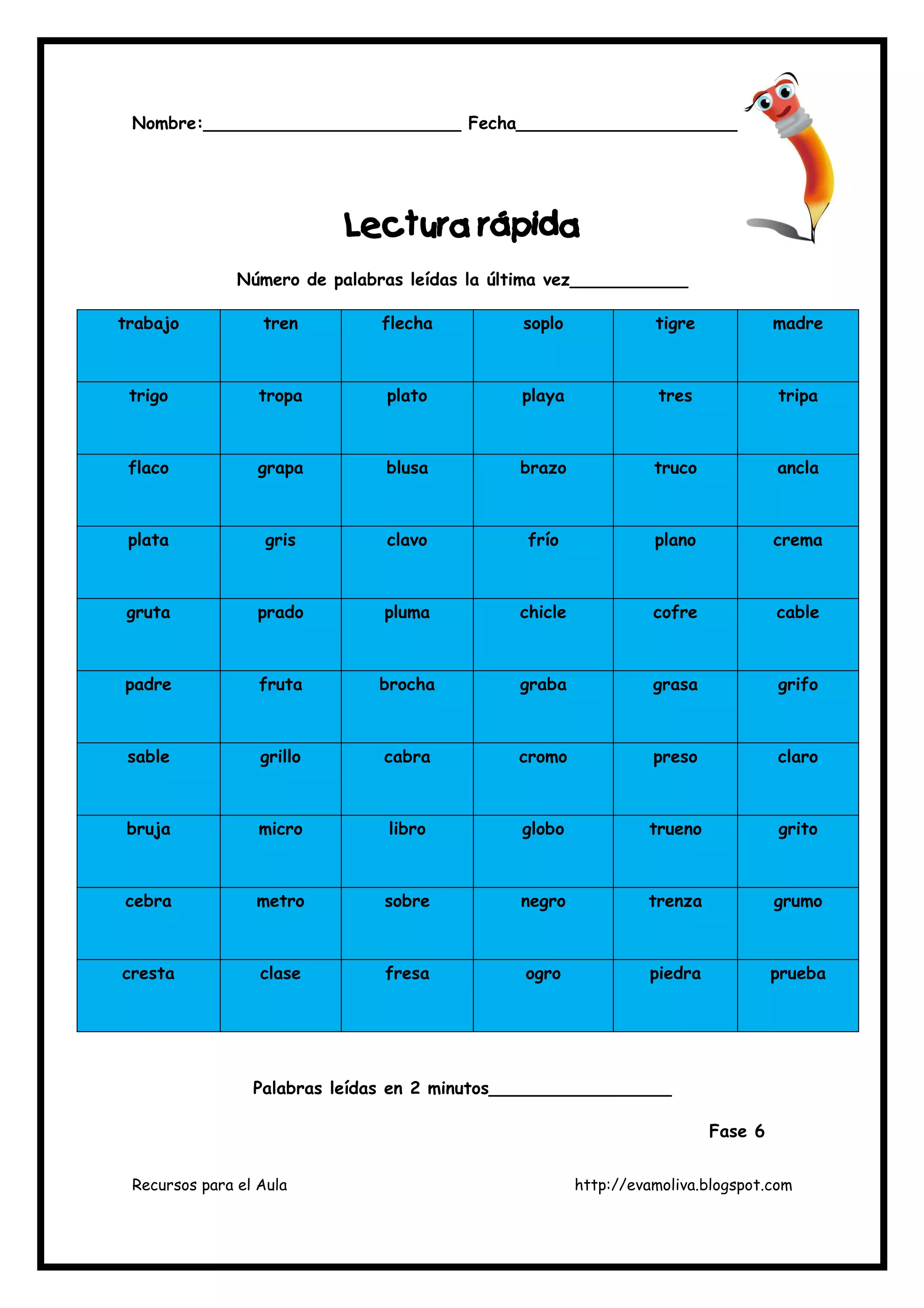 Recursos para el Aula http://evamoliva.blogspot.com
Nombre:________________________ Fecha______________________
LLLLectura rápidaectura rápidaectura rápidaectura rápida
Número de palabras leídas la última vez___________
trabajo tren flecha soplo tigre madre
trigo tropa plato playa tres tripa
flaco grapa blusa brazo truco ancla
plata gris clavo frío plano crema
gruta prado pluma chicle cofre cable
padre fruta brocha graba grasa grifo
sable grillo cabra cromo preso claro
bruja micro libro globo trueno grito
cebra metro sobre negro trenza grumo
cresta clase fresa ogro piedra prueba
Palabras leídas en 2 minutos_________________
Fase 6
 