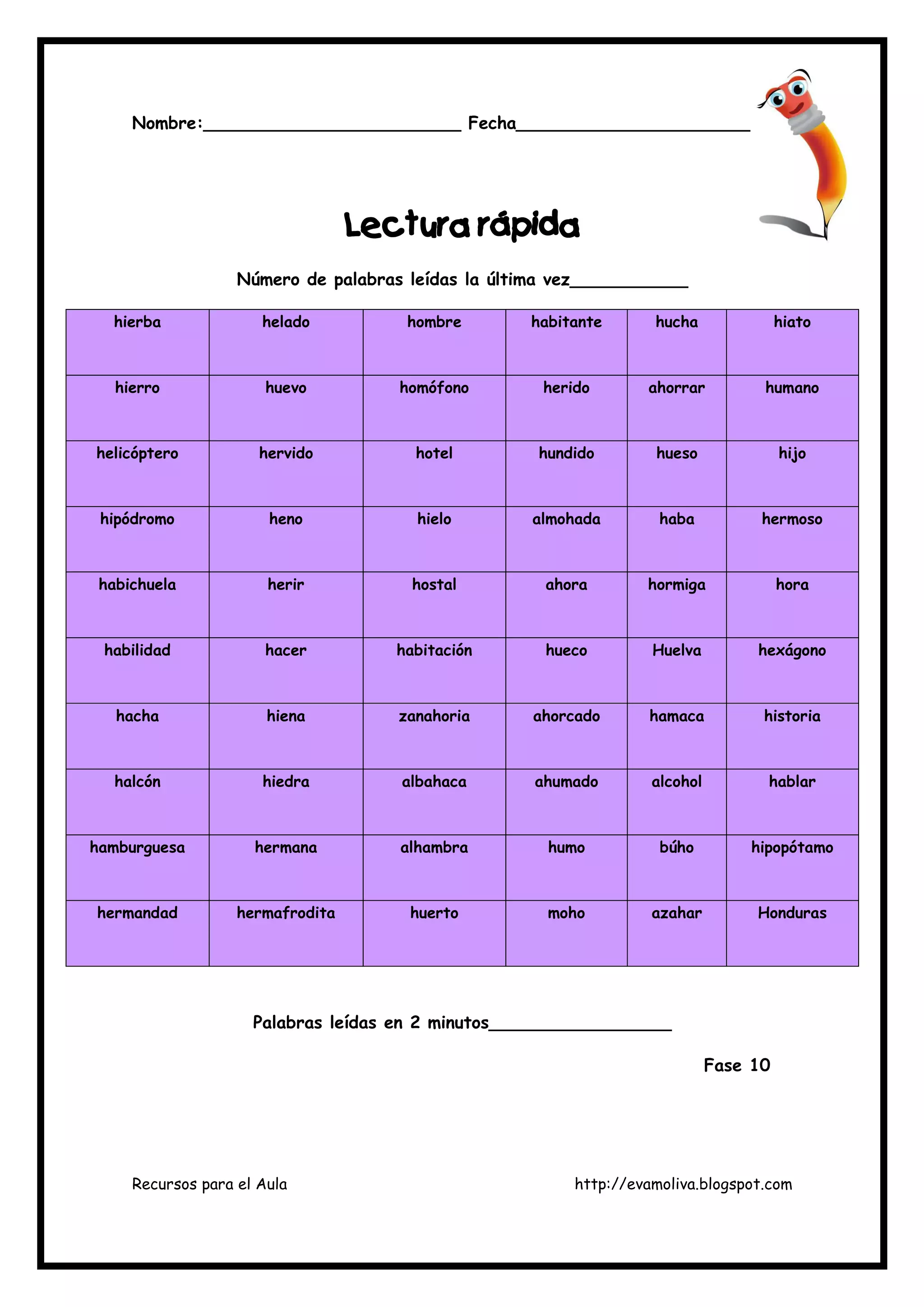 Recursos para el Aula http://evamoliva.blogspot.com
Nombre:________________________ Fecha_______________________
LLLLectura rápidaectura rápidaectura rápidaectura rápida
Número de palabras leídas la última vez___________
hierba helado hombre habitante hucha hiato
hierro huevo homófono herido ahorrar humano
helicóptero hervido hotel hundido hueso hijo
hipódromo heno hielo almohada haba hermoso
habichuela herir hostal ahora hormiga hora
habilidad hacer habitación hueco Huelva hexágono
hacha hiena zanahoria ahorcado hamaca historia
halcón hiedra albahaca ahumado alcohol hablar
hamburguesa hermana alhambra humo búho hipopótamo
hermandad hermafrodita huerto moho azahar Honduras
Palabras leídas en 2 minutos_________________
Fase 10
 