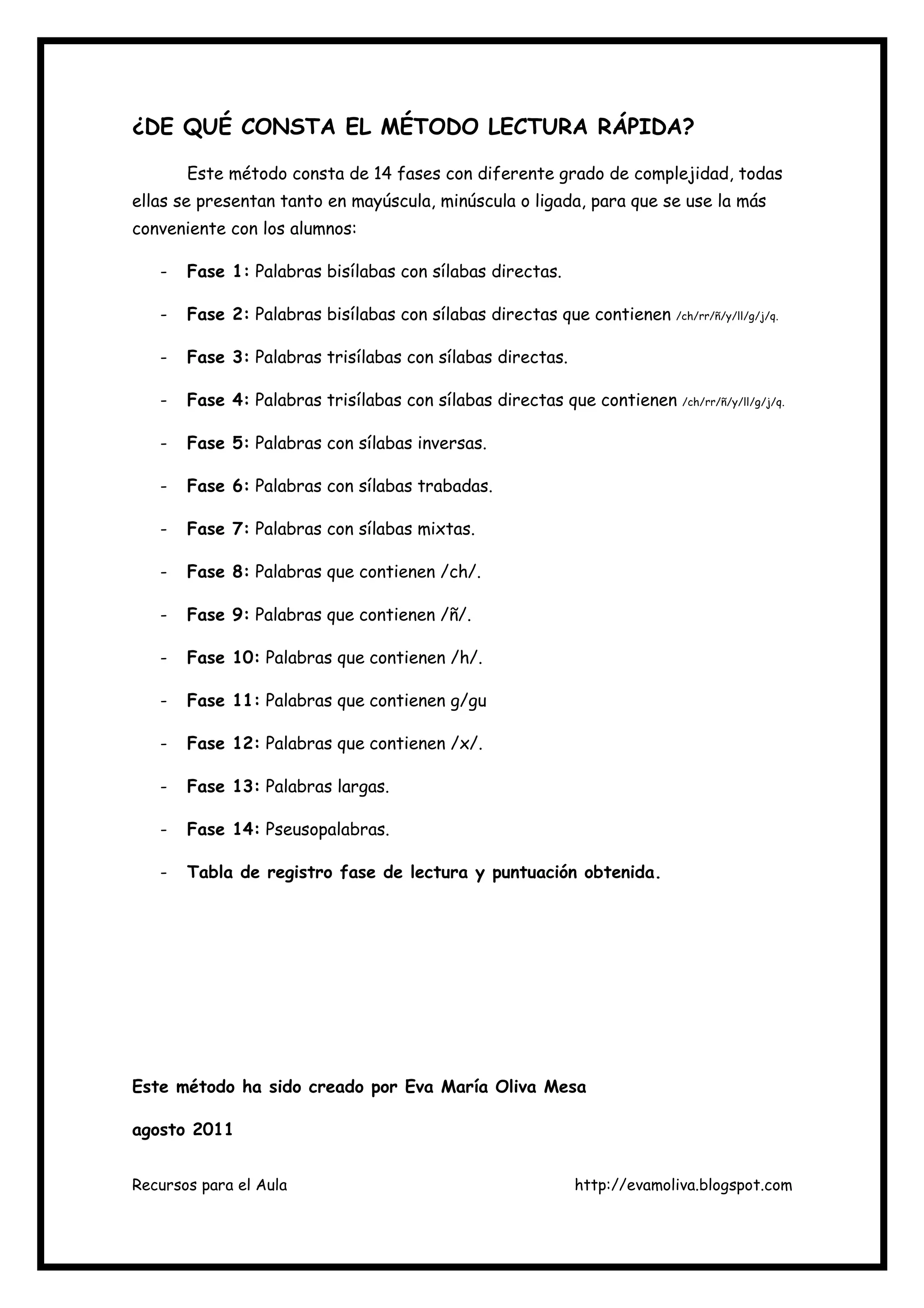 Recursos para el Aula http://evamoliva.blogspot.com
¿DE QUÉ CONSTA EL MÉTODO LECTURA RÁPIDA?
Este método consta de 14 fases con diferente grado de complejidad, todas
ellas se presentan tanto en mayúscula, minúscula o ligada, para que se use la más
conveniente con los alumnos:
- Fase 1: Palabras bisílabas con sílabas directas.
- Fase 2: Palabras bisílabas con sílabas directas que contienen /ch/rr/ñ/y/ll/g/j/q.
- Fase 3: Palabras trisílabas con sílabas directas.
- Fase 4: Palabras trisílabas con sílabas directas que contienen /ch/rr/ñ/y/ll/g/j/q.
- Fase 5: Palabras con sílabas inversas.
- Fase 6: Palabras con sílabas trabadas.
- Fase 7: Palabras con sílabas mixtas.
- Fase 8: Palabras que contienen /ch/.
- Fase 9: Palabras que contienen /ñ/.
- Fase 10: Palabras que contienen /h/.
- Fase 11: Palabras que contienen g/gu
- Fase 12: Palabras que contienen /x/.
- Fase 13: Palabras largas.
- Fase 14: Pseusopalabras.
- Tabla de registro fase de lectura y puntuación obtenida.
Este método ha sido creado por Eva María Oliva Mesa
agosto 2011
 