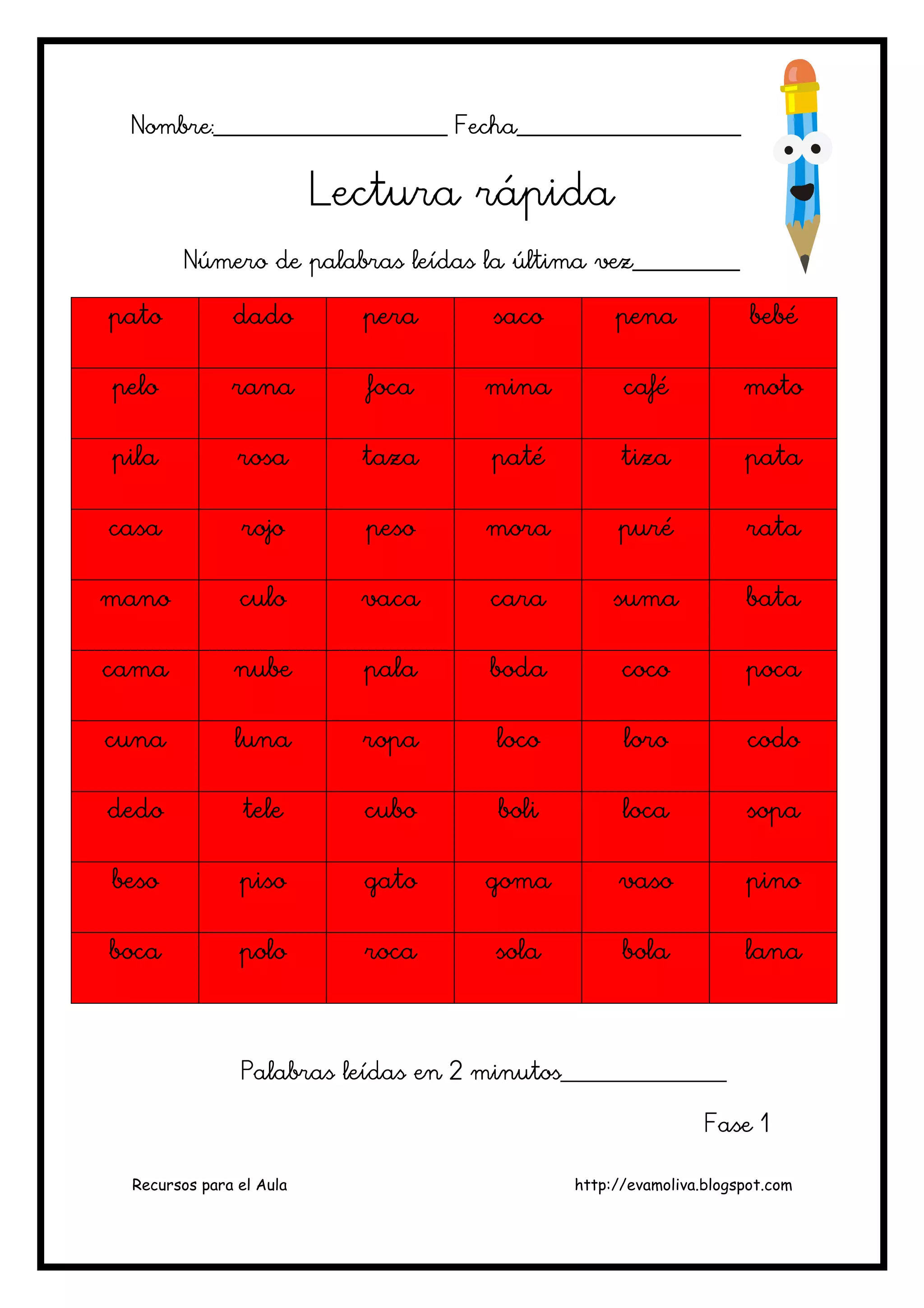 Recursos para el Aula http://evamoliva.blogspot.com
Nombre:________________________ Fecha_______________________Nombre:________________________ Fecha_______________________Nombre:________________________ Fecha_______________________Nombre:________________________ Fecha_______________________
Lectura rápidaLectura rápidaLectura rápidaLectura rápida
Número de palabras leídas la última vez___________Número de palabras leídas la última vez___________Número de palabras leídas la última vez___________Número de palabras leídas la última vez___________
patopatopatopato dadodadodadodado peraperaperapera sacosacosacosaco penpenpenpenaaaa bebébebébebébebé
pelopelopelopelo ranaranaranarana focafocafocafoca minaminaminamina cafécafécafécafé motomotomotomoto
pilapilapilapila rosarosarosarosa tazatazatazataza patépatépatépaté tizatizatizatiza patapatapatapata
casacasacasacasa rojorojorojorojo pesopesopesopeso moramoramoramora purépurépurépuré ratarataratarata
manomanomanomano culoculoculoculo vacavacavacavaca caracaracaracara sumasumasumasuma batabatabatabata
camacamacamacama nubenubenubenube palapalapalapala bodabodabodaboda cocococococococo pocapocapocapoca
cunacunacunacuna lunalunalunaluna roparoparoparopa locolocolocoloco loroloroloroloro codocodocodocodo
dedodedodedodedo teleteleteletele cubocubocubocubo boliboliboliboli localocalocaloca sopasopasopasopa
besobesobesobeso pisopisopisopiso gatogatogatogato gomagomagomagoma vasovasovasovaso pinopinopinopino
bocabocabocaboca polopolopolopolo rocarocarocaroca solasolasolasola bolabolabolabola lanalanalanalana
Palabras leídas en 2 minutos_________________Palabras leídas en 2 minutos_________________Palabras leídas en 2 minutos_________________Palabras leídas en 2 minutos_________________
Fase 1Fase 1Fase 1Fase 1
 