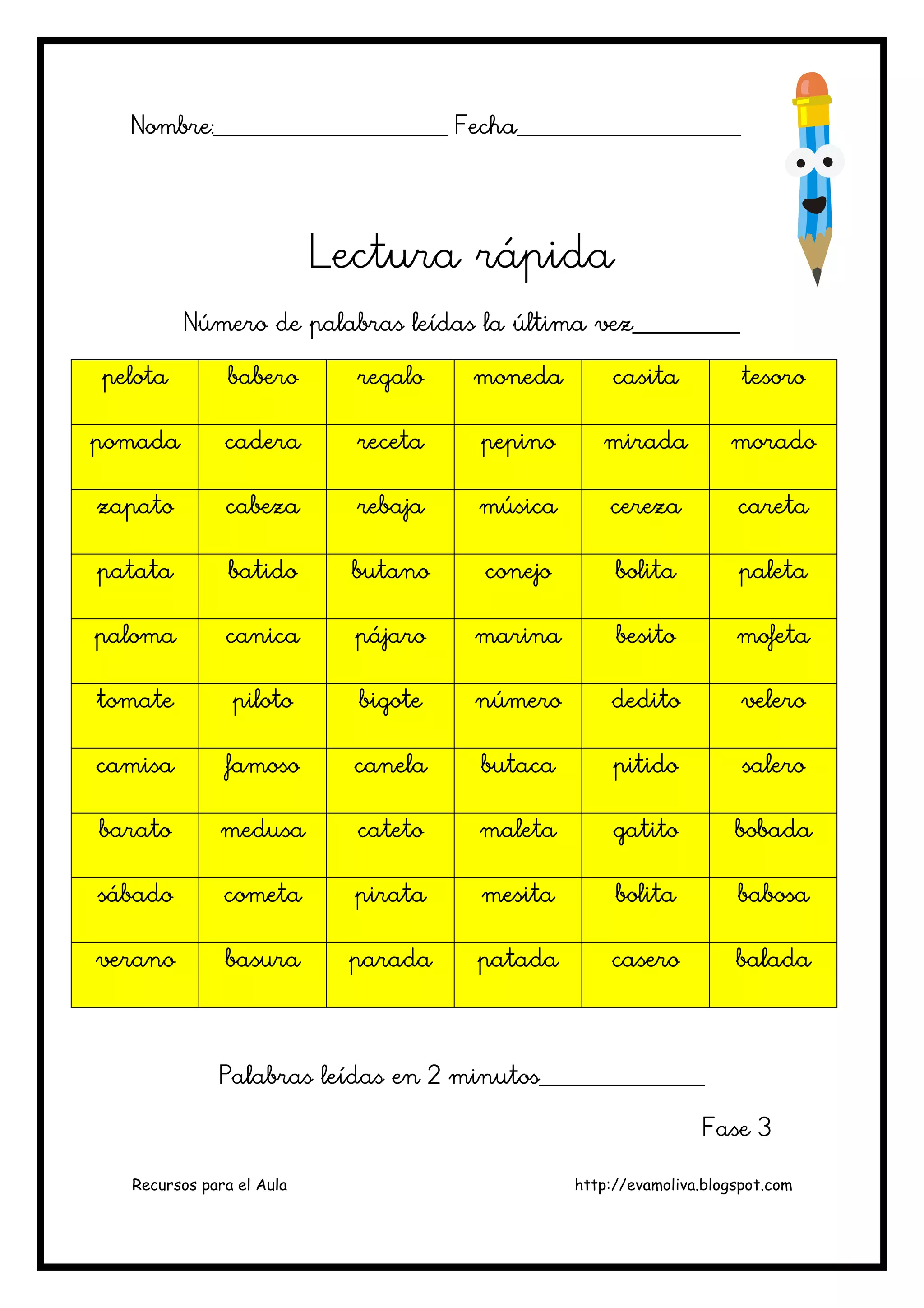 Recursos para el Aula http://evamoliva.blogspot.com
Nombre:________________________ Fecha_______________________Nombre:________________________ Fecha_______________________Nombre:________________________ Fecha_______________________Nombre:________________________ Fecha_______________________
Lectura rápidaLectura rápidaLectura rápidaLectura rápida
Número de palabras leídas la última vez___________Número de palabras leídas la última vez___________Número de palabras leídas la última vez___________Número de palabras leídas la última vez___________
pelotapelotapelotapelota baberobaberobaberobabero regaregaregaregalolololo monedamonedamonedamoneda casitacasitacasitacasita tesorotesorotesorotesoro
pomadapomadapomadapomada caderacaderacaderacadera recetarecetarecetareceta pepinopepinopepinopepino miradamiradamiradamirada moradomoradomoradomorado
zapatozapatozapatozapato cabezacabezacabezacabeza rebajarebajarebajarebaja músicamúsicamúsicamúsica cerezacerezacerezacereza caretacaretacaretacareta
patatapatatapatatapatata batidobatidobatidobatido butanobutanobutanobutano conejoconejoconejoconejo bolitabolitabolitabolita paletapaletapaletapaleta
palomapalomapalomapaloma canicacanicacanicacanica pájaropájaropájaropájaro marinamarinamarinamarina besitobesitobesitobesito mofetamofetamofetamofeta
tomatetomatetomatetomate pilotopilotopilotopiloto bigotebigotebigotebigote númeronúmeronúmeronúmero deditodeditodeditodedito velerovelerovelerovelero
camisacamisacamisacamisa famosofamosofamosofamoso cacacacanelanelanelanela butacabutacabutacabutaca pitidopitidopitidopitido salerosalerosalerosalero
baratobaratobaratobarato medusamedusamedusamedusa catetocatetocatetocateto maletamaletamaletamaleta gatitogatitogatitogatito bobadabobadabobadabobada
sábadosábadosábadosábado cometacometacometacometa piratapiratapiratapirata mesitamesitamesitamesita bolitabolitabolitabolita babosababosababosababosa
veranoveranoveranoverano basurabasurabasurabasura paradaparadaparadaparada patadapatadapatadapatada caserocaserocaserocasero baladabaladabaladabalada
Palabras leídas en 2 minutos_________________Palabras leídas en 2 minutos_________________Palabras leídas en 2 minutos_________________Palabras leídas en 2 minutos_________________
Fase 3Fase 3Fase 3Fase 3
 