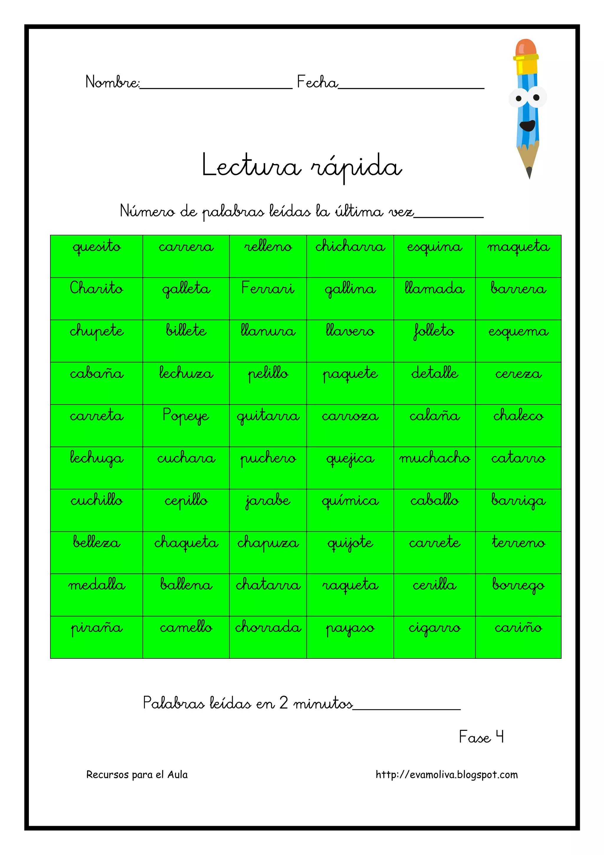 Recursos para el Aula http://evamoliva.blogspot.com
Nombre:________________________ Fecha________Nombre:________________________ Fecha________Nombre:________________________ Fecha________Nombre:________________________ Fecha____________________________________________________________________
Lectura rápidaLectura rápidaLectura rápidaLectura rápida
Número de palabras leídas la última vez___________Número de palabras leídas la última vez___________Número de palabras leídas la última vez___________Número de palabras leídas la última vez___________
quesitoquesitoquesitoquesito carreracarreracarreracarrera rellenorellenorellenorelleno chicharrachicharrachicharrachicharra esquinaesquinaesquinaesquina maquetamaquetamaquetamaqueta
CharitoCharitoCharitoCharito galletagalletagalletagalleta FerrariFerrariFerrariFerrari gallinagallinagallinagallina llamadallamadallamadallamada barrerabarrerabarrerabarrera
chupetechupetechupetechupete billetebilletebilletebillete llanurallanurallanurallanura llaverollaverollaverollavero folletofolletofolletofolleto esquemaesquemaesquemaesquema
cabañacabañacabañacabaña lechuzalechuzalechuzalechuza pelillopelillopelillopelillo ppppaqueteaqueteaqueteaquete detalledetalledetalledetalle cerezacerezacerezacereza
carretacarretacarretacarreta PopeyePopeyePopeyePopeye guitarraguitarraguitarraguitarra carrozacarrozacarrozacarroza calañacalañacalañacalaña chalecochalecochalecochaleco
lechugalechugalechugalechuga cucharacucharacucharacuchara pucheropucheropucheropuchero quejicaquejicaquejicaquejica muchachomuchachomuchachomuchacho catarrocatarrocatarrocatarro
cuchillocuchillocuchillocuchillo cepillocepillocepillocepillo jarabejarabejarabejarabe químicaquímicaquímicaquímica caballocaballocaballocaballo barrigabarrigabarrigabarriga
bellezabellezabellezabelleza chaquetachaquetachaquetachaqueta chapuzachapuzachapuzachapuza quijotequijotequijotequijote carretecarretecarretecarrete terrenoterrenoterrenoterreno
medallamedallamedallamedalla ballenaballenaballenaballena chatarrachatarrachatarrachatarra raquetaraquetaraquetaraqueta cercercercerillaillaillailla borregoborregoborregoborrego
pirañapirañapirañapiraña camellocamellocamellocamello chorradachorradachorradachorrada payasopayasopayasopayaso cigarrocigarrocigarrocigarro cariñocariñocariñocariño
Palabras leídas en 2 minutos_________________Palabras leídas en 2 minutos_________________Palabras leídas en 2 minutos_________________Palabras leídas en 2 minutos_________________
Fase 4Fase 4Fase 4Fase 4
 