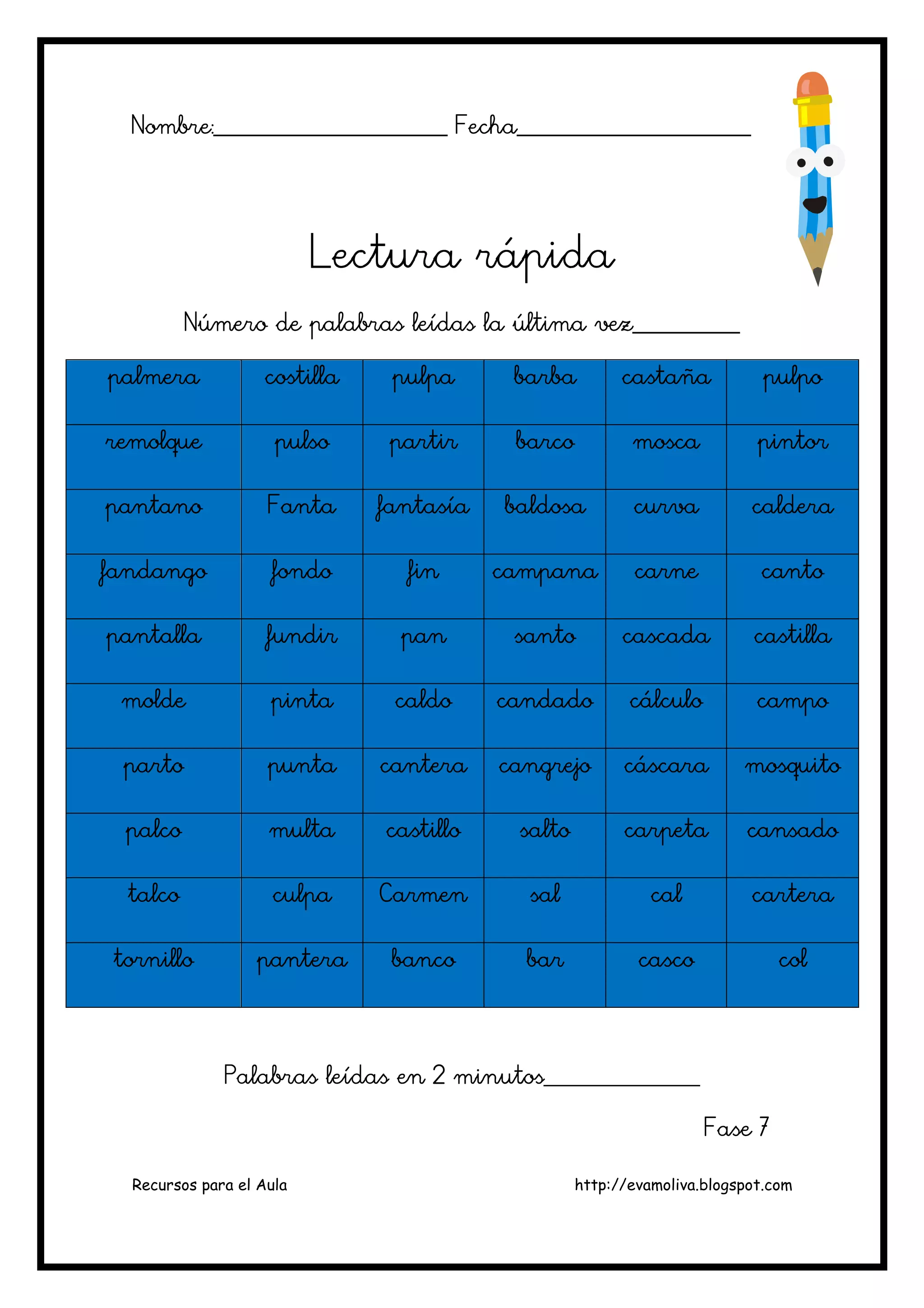 Recursos para el Aula http://evamoliva.blogspot.com
Nombre:________________________ Fecha_____Nombre:________________________ Fecha_____Nombre:________________________ Fecha_____Nombre:________________________ Fecha_________________________________________________________________________________
Lectura rápidaLectura rápidaLectura rápidaLectura rápida
Número de palabras leídas la última vez___________Número de palabras leídas la última vez___________Número de palabras leídas la última vez___________Número de palabras leídas la última vez___________
palmerapalmerapalmerapalmera costillacostillacostillacostilla pulpapulpapulpapulpa barbabarbabarbabarba castañacastañacastañacastaña pulpopulpopulpopulpo
remolqueremolqueremolqueremolque pulsopulsopulsopulso partirpartirpartirpartir barcobarcobarcobarco moscamoscamoscamosca pintorpintorpintorpintor
pantanopantanopantanopantano FantaFantaFantaFanta fantasíafantasíafantasíafantasía baldosabaldosabaldosabaldosa curvacurvacurvacurva calderacalderacalderacaldera
fandangofandangofandangofandango fondofondofondofondo finfinfinfin campanacampanacampanacampana carnecarnecarnecarne cantcantcantcantoooo
pantallapantallapantallapantalla fundirfundirfundirfundir panpanpanpan santosantosantosanto cascadacascadacascadacascada castillacastillacastillacastilla
moldemoldemoldemolde pintapintapintapinta caldocaldocaldocaldo candadocandadocandadocandado cálculocálculocálculocálculo campocampocampocampo
partopartopartoparto puntapuntapuntapunta canteracanteracanteracantera cangrejocangrejocangrejocangrejo cáscaracáscaracáscaracáscara mosquitomosquitomosquitomosquito
palcopalcopalcopalco multamultamultamulta castillocastillocastillocastillo saltosaltosaltosalto carpetacarpetacarpetacarpeta cansadocansadocansadocansado
talcotalcotalcotalco culpaculpaculpaculpa CarmenCarmenCarmenCarmen salsalsalsal calcalcalcal carteracarteracarteracartera
tornillotornillotornillotornillo panterapanterapanterapantera bancobancobancobanco barbarbarbar cascocascocascocasco colcolcolcol
PaPaPaPalabras leídas en 2 minutos________________labras leídas en 2 minutos________________labras leídas en 2 minutos________________labras leídas en 2 minutos________________
Fase 7Fase 7Fase 7Fase 7
 