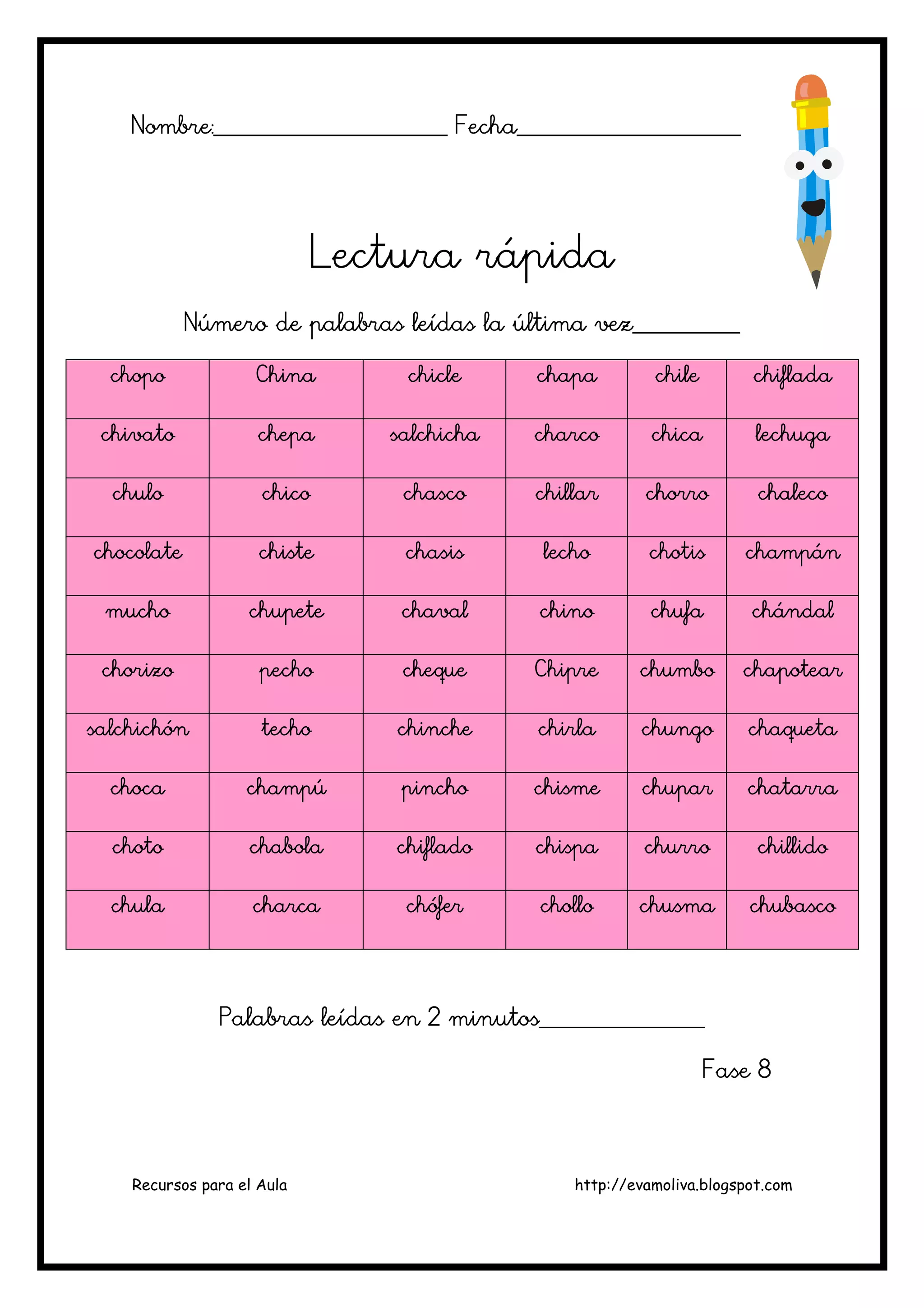 Recursos para el Aula http://evamoliva.blogspot.com
Nombre:________________________ Fecha_______________________Nombre:________________________ Fecha_______________________Nombre:________________________ Fecha_______________________Nombre:________________________ Fecha_______________________
Lectura rápidaLectura rápidaLectura rápidaLectura rápida
Número de palabras leídas la última vez___________Número de palabras leídas la última vez___________Número de palabras leídas la última vez___________Número de palabras leídas la última vez___________
chopochopochopochopo ChinaChinaChinaChina chiclechiclechiclechicle chapachapachapachapa chilechilechilechile chifladachifladachifladachiflada
chivatochivatochivatochivato chepachepachepachepa salchichasalchichasalchichasalchicha chchchcharcoarcoarcoarco chicachicachicachica lechugalechugalechugalechuga
chulochulochulochulo chicochicochicochico chascochascochascochasco chillarchillarchillarchillar chorrochorrochorrochorro chalecochalecochalecochaleco
chocolatechocolatechocolatechocolate chistechistechistechiste chasischasischasischasis lecholecholecholecho chotischotischotischotis champánchampánchampánchampán
muchomuchomuchomucho chupetechupetechupetechupete chavalchavalchavalchaval chinochinochinochino chufachufachufachufa chándalchándalchándalchándal
chorizochorizochorizochorizo pechopechopechopecho chequechequechequecheque ChipreChipreChipreChipre chumbochumbochumbochumbo chapotearchapotearchapotearchapotear
salchichónsalchichónsalchichónsalchichón techotechotechotecho chinchechinchechinchechinche chirlachirlachirlachirla chungochungochungochungo chaquetachaquetachaquetachaqueta
chocachocachocachoca chamchamchamchampúpúpúpú pinchopinchopinchopincho chismechismechismechisme chuparchuparchuparchupar chatarrachatarrachatarrachatarra
chotochotochotochoto chabolachabolachabolachabola chifladochifladochifladochiflado chispachispachispachispa churrochurrochurrochurro chillidochillidochillidochillido
chulachulachulachula charcacharcacharcacharca chóferchóferchóferchófer chollochollochollochollo chusmachusmachusmachusma chubascochubascochubascochubasco
Palabras leídas en 2 minutos_________________Palabras leídas en 2 minutos_________________Palabras leídas en 2 minutos_________________Palabras leídas en 2 minutos_________________
Fase 8Fase 8Fase 8Fase 8
 