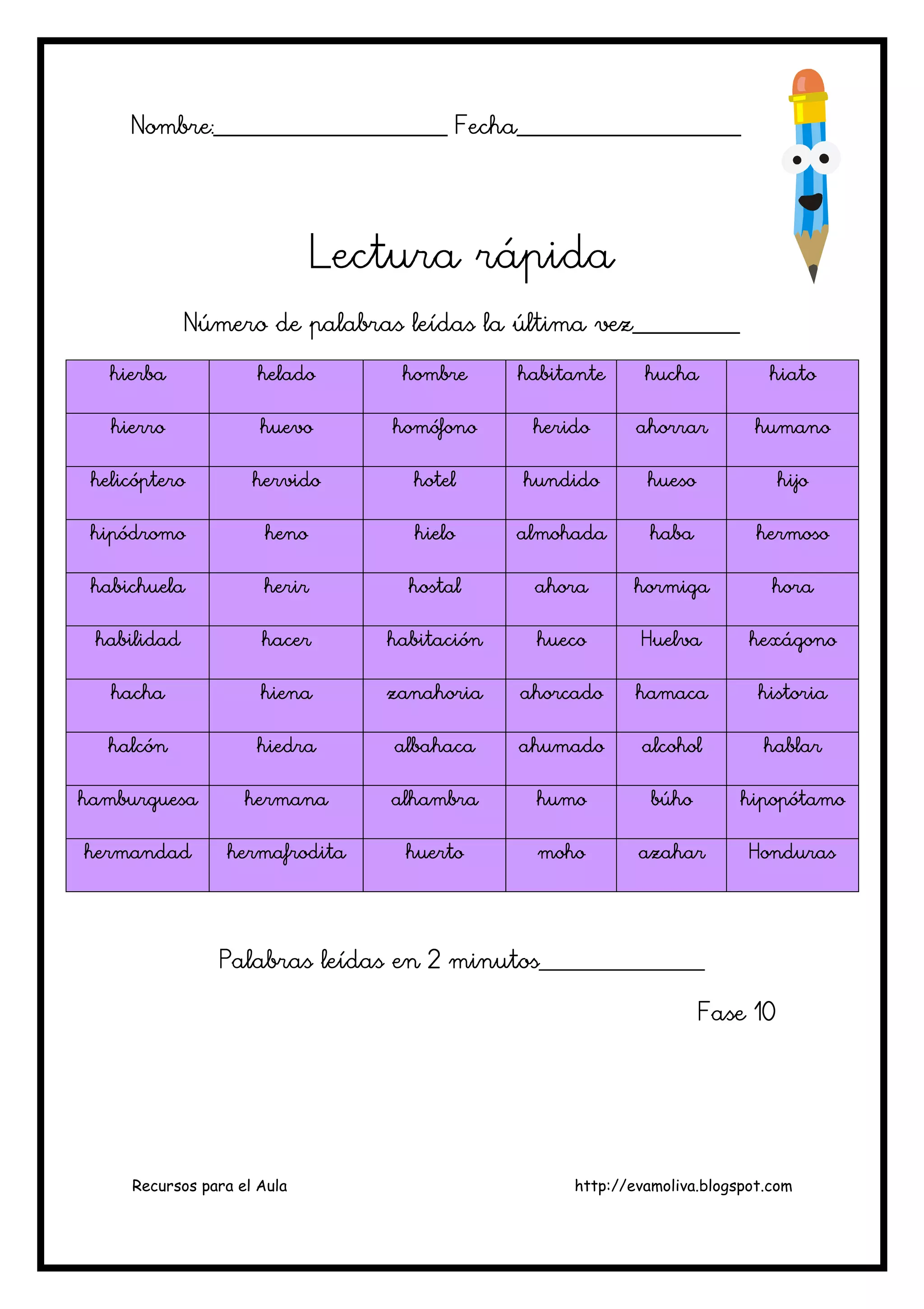 Recursos para el Aula http://evamoliva.blogspot.com
Nombre:________________________ Fecha_______________________Nombre:________________________ Fecha_______________________Nombre:________________________ Fecha_______________________Nombre:________________________ Fecha_______________________
Lectura rápidaLectura rápidaLectura rápidaLectura rápida
Número de palabras leídas la última vez___________Número de palabras leídas la última vez___________Número de palabras leídas la última vez___________Número de palabras leídas la última vez___________
hierbahierbahierbahierba heladoheladoheladohelado hombrehombrehombrehombre habitantehabitantehabitantehabitante huchahuchahuchahucha hiatohiatohiatohiato
hierrohierrohierrohierro huevohuevohuevohuevo homófonohomófonohomófonohomófono heridoheridoheridoherido ahorrarahorrarahorrarahorrar humanohumanohumanohumano
helicópterohelicópterohelicópterohelicóptero hervidohervidohervidohervido hotelhotelhotelhotel hhhhundidoundidoundidoundido huesohuesohuesohueso hijohijohijohijo
hipódromohipódromohipódromohipódromo henohenohenoheno hielohielohielohielo almohadaalmohadaalmohadaalmohada habahabahabahaba hermosohermosohermosohermoso
habichuelahabichuelahabichuelahabichuela herirherirherirherir hostalhostalhostalhostal ahoraahoraahoraahora hormigahormigahormigahormiga horahorahorahora
habilidadhabilidadhabilidadhabilidad hacerhacerhacerhacer habitaciónhabitaciónhabitaciónhabitación huecohuecohuecohueco HuelvaHuelvaHuelvaHuelva hexágonohexágonohexágonohexágono
hachahachahachahacha hienahienahienahiena zanahoriazanahoriazanahoriazanahoria ahorcadoahorcadoahorcadoahorcado hamacahamacahamacahamaca historiahistoriahistoriahistoria
halcónhalcónhalcónhalcón hiedrahiedrahiedrahiedra albahacaalbahacaalbahacaalbahaca ahumadoahumadoahumadoahumado alcoholalcoholalcoholalcohol hablarhablarhablarhablar
hambhambhambhamburguesaurguesaurguesaurguesa hermanahermanahermanahermana alhambraalhambraalhambraalhambra humohumohumohumo búhobúhobúhobúho hipopótamohipopótamohipopótamohipopótamo
hermandadhermandadhermandadhermandad hermafroditahermafroditahermafroditahermafrodita huertohuertohuertohuerto mohomohomohomoho azaharazaharazaharazahar HondurasHondurasHondurasHonduras
Palabras leídas en 2 minutos_________________Palabras leídas en 2 minutos_________________Palabras leídas en 2 minutos_________________Palabras leídas en 2 minutos_________________
Fase 10Fase 10Fase 10Fase 10
 