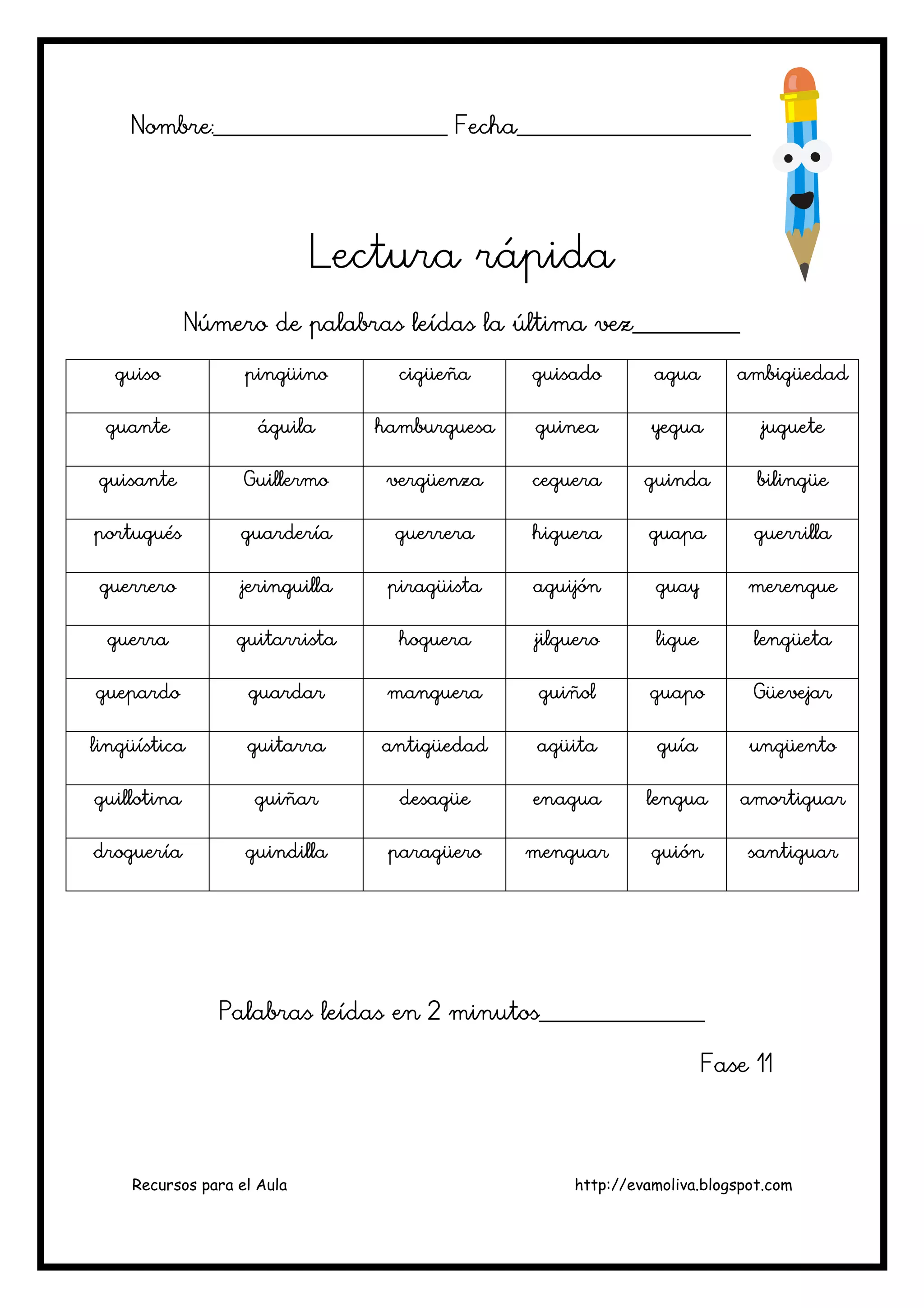 Recursos para el Aula http://evamoliva.blogspot.com
Nombre:________________________ Fecha________________________Nombre:________________________ Fecha________________________Nombre:________________________ Fecha________________________Nombre:________________________ Fecha________________________
Lectura rápidaLectura rápidaLectura rápidaLectura rápida
Número de palabras leNúmero de palabras leNúmero de palabras leNúmero de palabras leídas la última vez___________ídas la última vez___________ídas la última vez___________ídas la última vez___________
guisoguisoguisoguiso pingüinopingüinopingüinopingüino cigüeñacigüeñacigüeñacigüeña guisadoguisadoguisadoguisado aguaaguaaguaagua ambigüedadambigüedadambigüedadambigüedad
guanteguanteguanteguante águilaáguilaáguilaáguila hamburguesahamburguesahamburguesahamburguesa guineaguineaguineaguinea yeguayeguayeguayegua juguetejuguetejuguetejuguete
guisanteguisanteguisanteguisante GuillermoGuillermoGuillermoGuillermo vergüenzavergüenzavergüenzavergüenza cegueracegueracegueraceguera guindaguindaguindaguinda bilingüebilingüebilingüebilingüe
portuguésportuguésportuguésportugués guarderíaguarderíaguarderíaguardería guerreraguerreraguerreraguerrera higuerahiguerahiguerahiguera guapaguapaguapaguapa guerrillaguerrillaguerrillaguerrilla
guerreroguerreroguerreroguerrero jeringuillajeringuillajeringuillajeringuilla ppppiragüistairagüistairagüistairagüista aguijónaguijónaguijónaguijón guayguayguayguay merenguemerenguemerenguemerengue
guerraguerraguerraguerra guitarristaguitarristaguitarristaguitarrista hoguerahoguerahoguerahoguera jilguerojilguerojilguerojilguero ligueligueligueligue lengüetalengüetalengüetalengüeta
guepardoguepardoguepardoguepardo guardarguardarguardarguardar mangueramangueramangueramanguera guiñolguiñolguiñolguiñol guapoguapoguapoguapo GüevejarGüevejarGüevejarGüevejar
lingüísticalingüísticalingüísticalingüística guitarraguitarraguitarraguitarra antigüedadantigüedadantigüedadantigüedad agüitaagüitaagüitaagüita guíaguíaguíaguía ungüentoungüentoungüentoungüento
guillotinaguillotinaguillotinaguillotina guiñarguiñarguiñarguiñar desagüedesagüedesagüedesagüe enaguaenaguaenaguaenagua lengualengualengualengua amortiguaramortiguaramortiguaramortiguar
drogueríadrogueríadrogueríadroguería guindiguindiguindiguindillallallalla paragüeroparagüeroparagüeroparagüero menguarmenguarmenguarmenguar guiónguiónguiónguión santiguarsantiguarsantiguarsantiguar
Palabras leídas en 2 minutos_________________Palabras leídas en 2 minutos_________________Palabras leídas en 2 minutos_________________Palabras leídas en 2 minutos_________________
Fase 11Fase 11Fase 11Fase 11
 