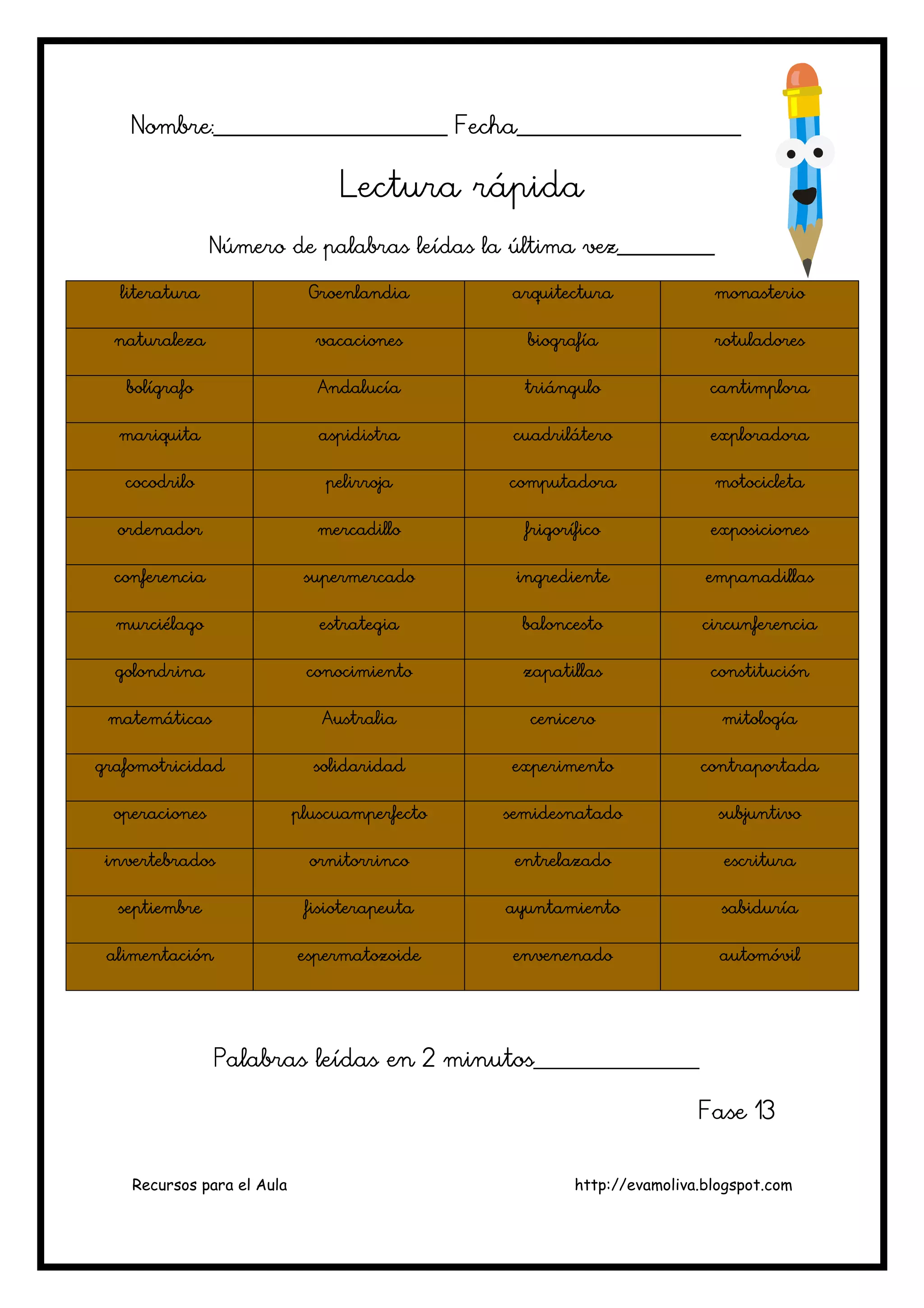 Recursos para el Aula http://evamoliva.blogspot.com
Nombre:________________________ Fecha_______________________Nombre:________________________ Fecha_______________________Nombre:________________________ Fecha_______________________Nombre:________________________ Fecha_______________________
Lectura rápidaLectura rápidaLectura rápidaLectura rápida
Número de palabras leídas la última vez___________Número de palabras leídas la última vez___________Número de palabras leídas la última vez___________Número de palabras leídas la última vez___________
literaturaliteraturaliteraturaliteratura GroenlandiaGroenlandiaGroenlandiaGroenlandia arquitecturaarquitecturaarquitecturaarquitectura monasteriomonasteriomonasteriomonasterio
naturalezanaturalezanaturalezanaturaleza vacacionesvacacionesvacacionesvacaciones biografíabiografíabiografíabiografía rotuladoresrotuladoresrotuladoresrotuladores
bbbbolígrafoolígrafoolígrafoolígrafo AndalucíaAndalucíaAndalucíaAndalucía triángulotriángulotriángulotriángulo cantimploracantimploracantimploracantimplora
mariquitamariquitamariquitamariquita aspidistraaspidistraaspidistraaspidistra cuadriláterocuadriláterocuadriláterocuadrilátero exploradoraexploradoraexploradoraexploradora
cocodrilococodrilococodrilococodrilo pelirrojapelirrojapelirrojapelirroja computadoracomputadoracomputadoracomputadora motocicletamotocicletamotocicletamotocicleta
ordenadorordenadorordenadorordenador mercadillomercadillomercadillomercadillo frigoríficofrigoríficofrigoríficofrigorífico exposicionesexposicionesexposicionesexposiciones
conferenciaconferenciaconferenciaconferencia supermercadosupermercadosupermercadosupermercado ingredienteingredienteingredienteingrediente empanadillasempanadillasempanadillasempanadillas
murciélagomurciélagomurciélagomurciélago estrategiaestrategiaestrategiaestrategia babababaloncestoloncestoloncestoloncesto circunferenciacircunferenciacircunferenciacircunferencia
golondrinagolondrinagolondrinagolondrina conocimientoconocimientoconocimientoconocimiento zapatillaszapatillaszapatillaszapatillas constituciónconstituciónconstituciónconstitución
matemáticasmatemáticasmatemáticasmatemáticas AustraliaAustraliaAustraliaAustralia cenicerocenicerocenicerocenicero mitologíamitologíamitologíamitología
grafomotricidadgrafomotricidadgrafomotricidadgrafomotricidad solidaridadsolidaridadsolidaridadsolidaridad experimentoexperimentoexperimentoexperimento contraportadacontraportadacontraportadacontraportada
operacionesoperacionesoperacionesoperaciones pluscuamperfectopluscuamperfectopluscuamperfectopluscuamperfecto semidesnatadosemidesnatadosemidesnatadosemidesnatado subjuntivosubjuntivosubjuntivosubjuntivo
invertebradosinvertebradosinvertebradosinvertebrados ornitorrincoornitorrincoornitorrincoornitorrinco ententententrelazadorelazadorelazadorelazado escrituraescrituraescrituraescritura
septiembreseptiembreseptiembreseptiembre fisioterapeutafisioterapeutafisioterapeutafisioterapeuta ayuntamientoayuntamientoayuntamientoayuntamiento sabiduríasabiduríasabiduríasabiduría
alimentaciónalimentaciónalimentaciónalimentación espermatozoideespermatozoideespermatozoideespermatozoide envenenadoenvenenadoenvenenadoenvenenado automóvilautomóvilautomóvilautomóvil
Palabras leídas en 2 minutos_________________Palabras leídas en 2 minutos_________________Palabras leídas en 2 minutos_________________Palabras leídas en 2 minutos_________________
Fase 13Fase 13Fase 13Fase 13
 