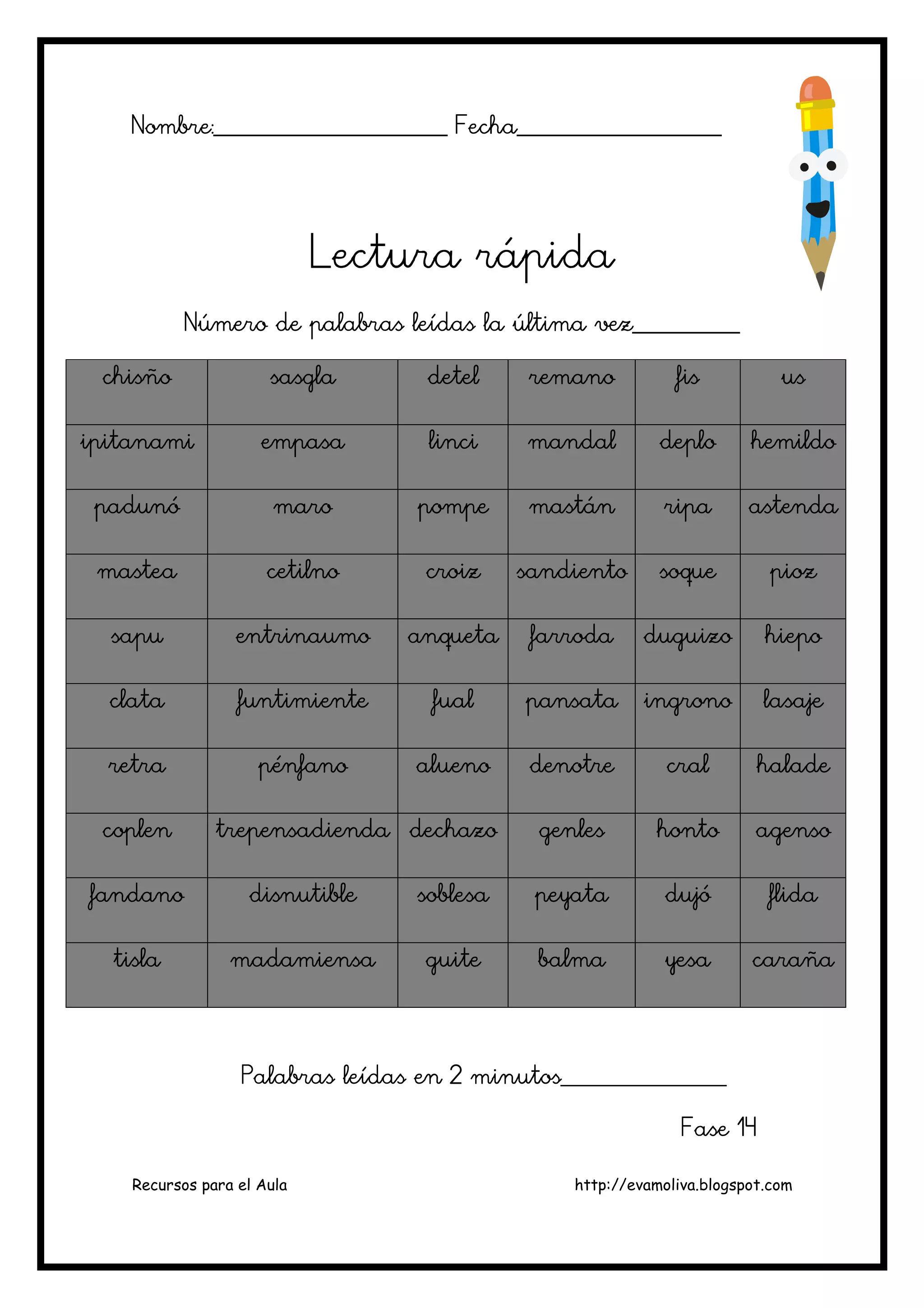 Recursos para el Aula http://evamoliva.blogspot.com
Nombre:________________________ Fecha_____________________Nombre:________________________ Fecha_____________________Nombre:________________________ Fecha_____________________Nombre:________________________ Fecha_____________________
Lectura rápidaLectura rápidaLectura rápidaLectura rápida
NúmeNúmeNúmeNúmero de palabras leídas la última vez___________ro de palabras leídas la última vez___________ro de palabras leídas la última vez___________ro de palabras leídas la última vez___________
chisñochisñochisñochisño sasglasasglasasglasasgla deteldeteldeteldetel remanoremanoremanoremano fisfisfisfis usususus
ipitanamiipitanamiipitanamiipitanami empasaempasaempasaempasa lincilincilincilinci mandalmandalmandalmandal deplodeplodeplodeplo hemildohemildohemildohemildo
padunópadunópadunópadunó maromaromaromaro pompepompepompepompe mastánmastánmastánmastán riparipariparipa astendaastendaastendaastenda
masteamasteamasteamastea cetilnocetilnocetilnocetilno croizcroizcroizcroiz sandientosandientosandientosandiento soquesoquesoquesoque piozpiozpiozpioz
sapusapusapusapu entrinaumoentrinaumoentrinaumoentrinaumo anquetaanquetaanquetaanqueta farrodafarrodafarrodafarroda duguizoduguizoduguizoduguizo hiepohiepohiepohiepo
clataclataclataclata funtimientefuntimientefuntimientefuntimiente fualfualfualfual pansatapansatapansatapansata ingronoingronoingronoingrono lasajelasajelasajelasaje
retraretraretraretra pénfanopénfanopénfanopénfano aluenoaluenoaluenoalueno denotredenotredenotredenotre cralcralcralcral haladehaladehaladehalade
coplencoplencoplencoplen trepensadiendatrepensadiendatrepensadiendatrepensadienda dechazodechazodechazodechazo genlesgenlesgenlesgenles hontohontohontohonto agensoagensoagensoagenso
fandanofandanofandanofandano disnutibledisnutibledisnutibledisnutible soblesasoblesasoblesasoblesa peyatapeyatapeyatapeyata dujódujódujódujó flidaflidaflidaflida
tislatislatislatisla madamiensamadamiensamadamiensamadamiensa guiteguiteguiteguite balmabalmabalmabalma yesayesayesayesa carañacarañacarañacaraña
Palabras leídas en 2 minutoPalabras leídas en 2 minutoPalabras leídas en 2 minutoPalabras leídas en 2 minutos_________________s_________________s_________________s_________________
FFFFase 14ase 14ase 14ase 14
 