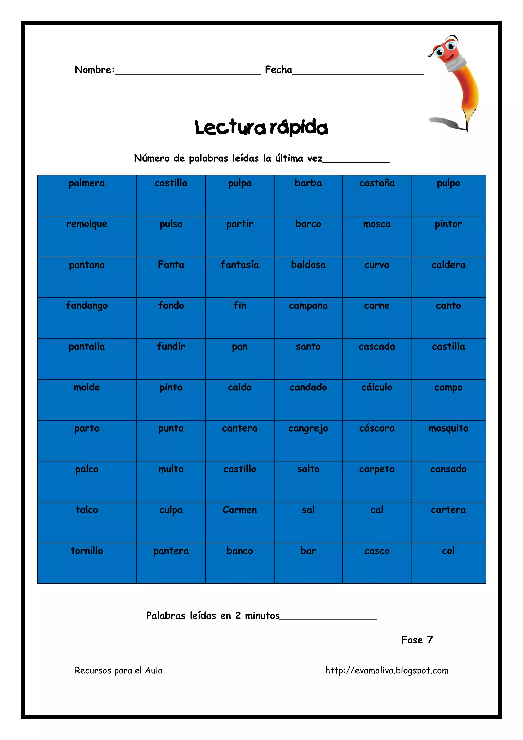 Recursos para el Aula http://evamoliva.blogspot.com
Nombre:________________________ Fecha________________________
L
L
L
Lectura rápida
ectura rápida
ectura rápida
ectura rápida
Número de palabras leídas la última vez___________
palmera costilla pulpa barba castaña pulpo
remolque pulso partir barco mosca pintor
pantano Fanta fantasía baldosa curva caldera
fandango fondo fin campana carne canto
pantalla fundir pan santo cascada castilla
molde pinta caldo candado cálculo campo
parto punta cantera cangrejo cáscara mosquito
palco multa castillo salto carpeta cansado
talco culpa Carmen sal cal cartera
tornillo pantera banco bar casco col
Palabras leídas en 2 minutos________________
Fase 7
 