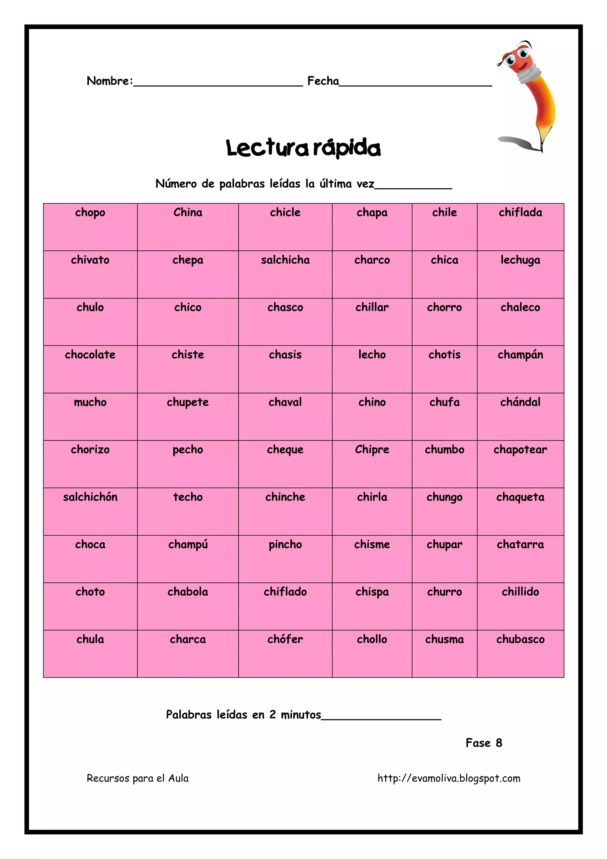 Recursos para el Aula http://evamoliva.blogspot.com
Nombre:________________________ Fecha_______________________
L
L
L
Lectura rápida
ectura rápida
ectura rápida
ectura rápida
Número de palabras leídas la última vez___________
chopo China chicle chapa chile chiflada
chivato chepa salchicha charco chica lechuga
chulo chico chasco chillar chorro chaleco
chocolate chiste chasis lecho chotis champán
mucho chupete chaval chino chufa chándal
chorizo pecho cheque Chipre chumbo chapotear
salchichón techo chinche chirla chungo chaqueta
choca champú pincho chisme chupar chatarra
choto chabola chiflado chispa churro chillido
chula charca chófer chollo chusma chubasco
Palabras leídas en 2 minutos_________________
Fase 8
 