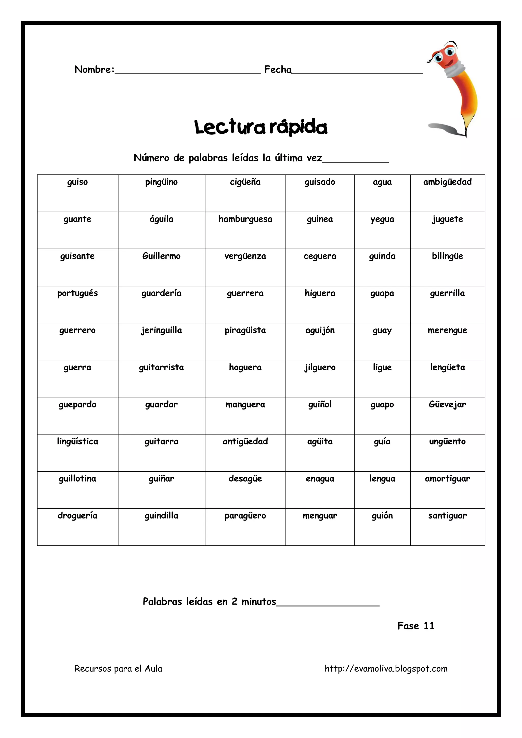 Recursos para el Aula http://evamoliva.blogspot.com
Nombre:________________________ Fecha________________________
L
L
L
Lectura rápida
ectura rápida
ectura rápida
ectura rápida
Número de palabras leídas la última vez___________
guiso pingüino cigüeña guisado agua ambigüedad
guante águila hamburguesa guinea yegua juguete
guisante Guillermo vergüenza ceguera guinda bilingüe
portugués guardería guerrera higuera guapa guerrilla
guerrero jeringuilla piragüista aguijón guay merengue
guerra guitarrista hoguera jilguero ligue lengüeta
guepardo guardar manguera guiñol guapo Güevejar
lingüística guitarra antigüedad agüita guía ungüento
guillotina guiñar desagüe enagua lengua amortiguar
droguería guindilla paragüero menguar guión santiguar
Palabras leídas en 2 minutos_________________
Fase 11
 