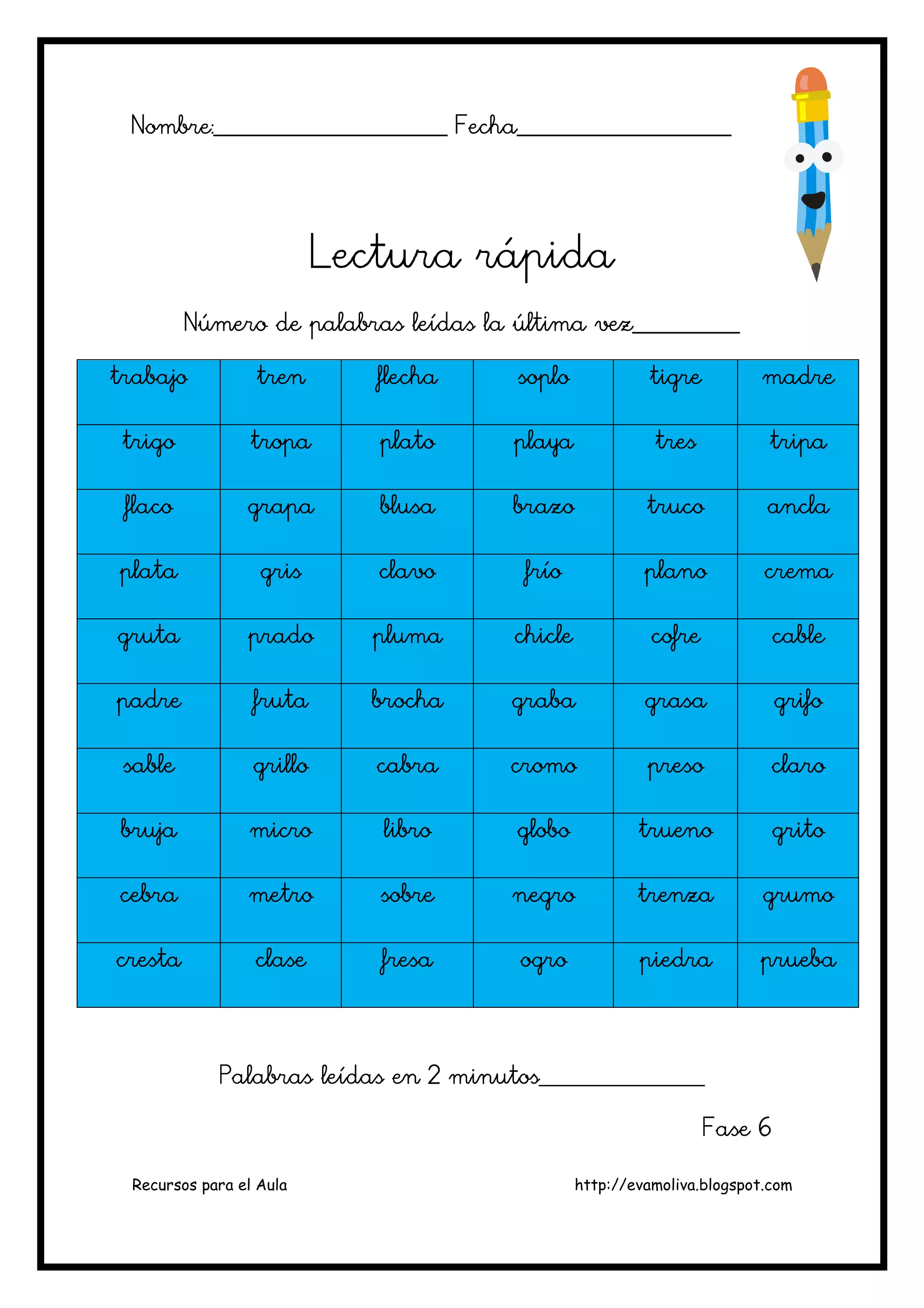 Recursos para el Aula http://evamoliva.blogspot.com
Nombre:________________________ Fecha______________________
Nombre:________________________ Fecha______________________
Nombre:________________________ Fecha______________________
Nombre:________________________ Fecha______________________
Lectura rápida
Lectura rápida
Lectura rápida
Lectura rápida
Número de pa
Número de pa
Número de pa
Número de palabras leídas la última vez___________
labras leídas la última vez___________
labras leídas la última vez___________
labras leídas la última vez___________
trabajo
trabajo
trabajo
trabajo tren
tren
tren
tren flecha
flecha
flecha
flecha soplo
soplo
soplo
soplo tigre
tigre
tigre
tigre madre
madre
madre
madre
trigo
trigo
trigo
trigo tropa
tropa
tropa
tropa plato
plato
plato
plato playa
playa
playa
playa tres
tres
tres
tres tripa
tripa
tripa
tripa
flaco
flaco
flaco
flaco grapa
grapa
grapa
grapa blusa
blusa
blusa
blusa brazo
brazo
brazo
brazo truco
truco
truco
truco ancla
ancla
ancla
ancla
plata
plata
plata
plata gris
gris
gris
gris clavo
clavo
clavo
clavo frío
frío
frío
frío plano
plano
plano
plano crema
crema
crema
crema
gruta
gruta
gruta
gruta prado
prado
prado
prado pluma
pluma
pluma
pluma chicle
chicle
chicle
chicle cofre
cofre
cofre
cofre cable
cable
cable
cable
padre
padre
padre
padre fruta
fruta
fruta
fruta brocha
brocha
brocha
brocha graba
graba
graba
graba grasa
grasa
grasa
grasa g
g
g
grifo
rifo
rifo
rifo
sable
sable
sable
sable grillo
grillo
grillo
grillo cabra
cabra
cabra
cabra cromo
cromo
cromo
cromo preso
preso
preso
preso claro
claro
claro
claro
bruja
bruja
bruja
bruja micro
micro
micro
micro libro
libro
libro
libro globo
globo
globo
globo trueno
trueno
trueno
trueno grito
grito
grito
grito
cebra
cebra
cebra
cebra metro
metro
metro
metro sobre
sobre
sobre
sobre negro
negro
negro
negro trenza
trenza
trenza
trenza grumo
grumo
grumo
grumo
cresta
cresta
cresta
cresta clase
clase
clase
clase fresa
fresa
fresa
fresa ogro
ogro
ogro
ogro piedra
piedra
piedra
piedra prueba
prueba
prueba
prueba
Palabras leídas en 2 minutos_________________
Palabras leídas en 2 minutos_________________
Palabras leídas en 2 minutos_________________
Palabras leídas en 2 minutos_________________
Fase 6
Fase 6
Fase 6
Fase 6
 