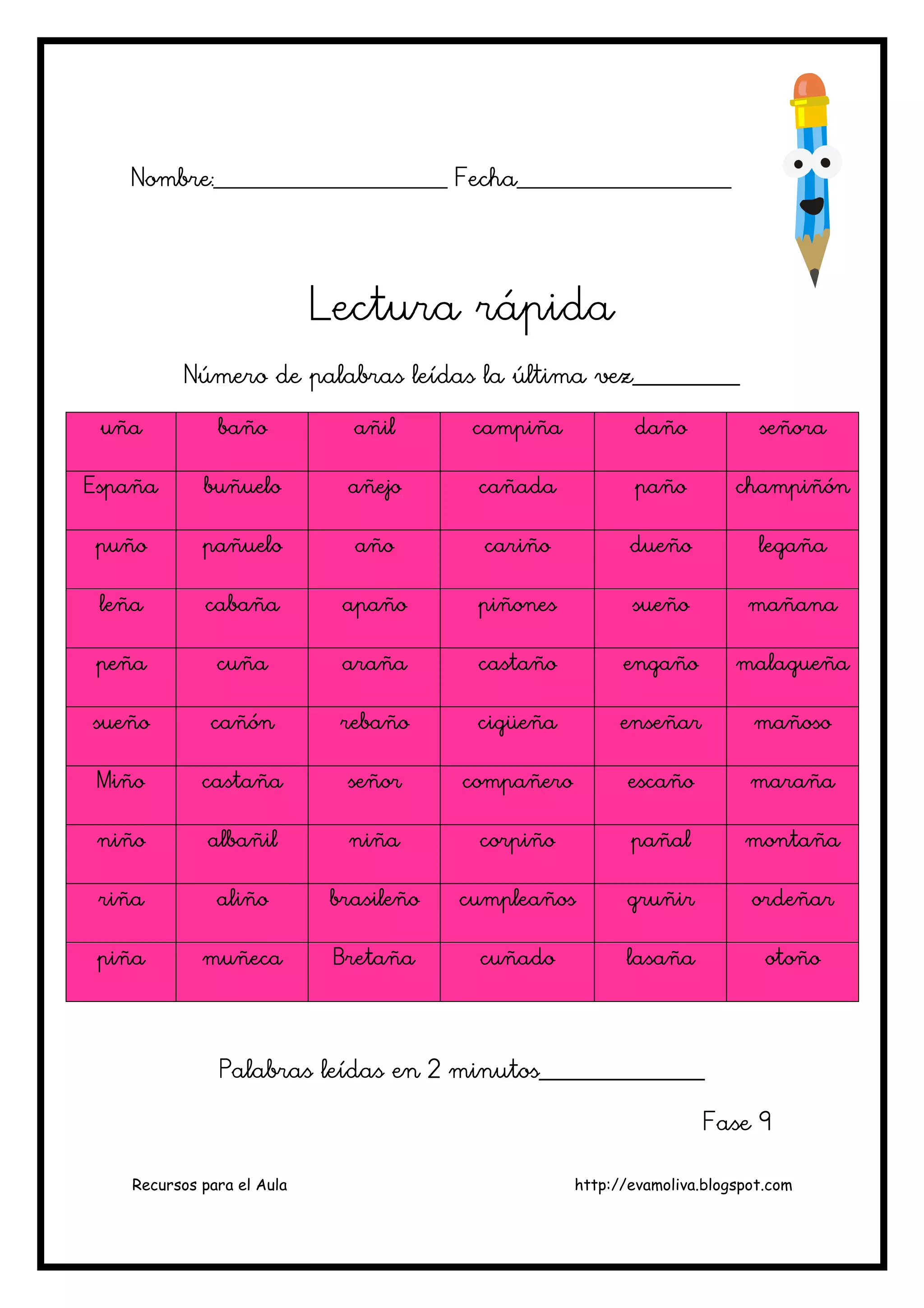 Recursos para el Aula http://evamoliva.blogspot.com
Nombre:________________________ Fecha______________________
Nombre:________________________ Fecha______________________
Nombre:________________________ Fecha______________________
Nombre:________________________ Fecha______________________
Lectura rápid
Lectura rápid
Lectura rápid
Lectura rápida
a
a
a
Número de palabras leídas la última vez___________
Número de palabras leídas la última vez___________
Número de palabras leídas la última vez___________
Número de palabras leídas la última vez___________
uña
uña
uña
uña baño
baño
baño
baño añil
añil
añil
añil campiña
campiña
campiña
campiña daño
daño
daño
daño señora
señora
señora
señora
España
España
España
España buñuelo
buñuelo
buñuelo
buñuelo añejo
añejo
añejo
añejo cañada
cañada
cañada
cañada paño
paño
paño
paño champiñón
champiñón
champiñón
champiñón
puño
puño
puño
puño pañuelo
pañuelo
pañuelo
pañuelo año
año
año
año cariño
cariño
cariño
cariño dueño
dueño
dueño
dueño legaña
legaña
legaña
legaña
leña
leña
leña
leña cabaña
cabaña
cabaña
cabaña apaño
apaño
apaño
apaño piñones
piñones
piñones
piñones sueño
sueño
sueño
sueño mañana
mañana
mañana
mañana
peña
peña
peña
peña cuña
cuña
cuña
cuña araña
araña
araña
araña castaño
castaño
castaño
castaño engaño
engaño
engaño
engaño malagueña
malagueña
malagueña
malagueña
sueñ
sueñ
sueñ
sueño
o
o
o cañón
cañón
cañón
cañón rebaño
rebaño
rebaño
rebaño cigüeña
cigüeña
cigüeña
cigüeña enseñar
enseñar
enseñar
enseñar mañoso
mañoso
mañoso
mañoso
Miño
Miño
Miño
Miño castaña
castaña
castaña
castaña señor
señor
señor
señor compañero
compañero
compañero
compañero escaño
escaño
escaño
escaño maraña
maraña
maraña
maraña
niño
niño
niño
niño albañil
albañil
albañil
albañil niña
niña
niña
niña corpiño
corpiño
corpiño
corpiño pañal
pañal
pañal
pañal montaña
montaña
montaña
montaña
riña
riña
riña
riña aliño
aliño
aliño
aliño brasileño
brasileño
brasileño
brasileño cumpleaños
cumpleaños
cumpleaños
cumpleaños gruñir
gruñir
gruñir
gruñir ordeñar
ordeñar
ordeñar
ordeñar
piña
piña
piña
piña muñeca
muñeca
muñeca
muñeca Bretaña
Bretaña
Bretaña
Bretaña cuñado
cuñado
cuñado
cuñado lasaña
lasaña
lasaña
lasaña otoño
otoño
otoño
otoño
Palabras leídas en 2 minutos______________
Palabras leídas en 2 minutos______________
Palabras leídas en 2 minutos______________
Palabras leídas en 2 minutos_________________
___
___
___
Fase 9
Fase 9
Fase 9
Fase 9
 
