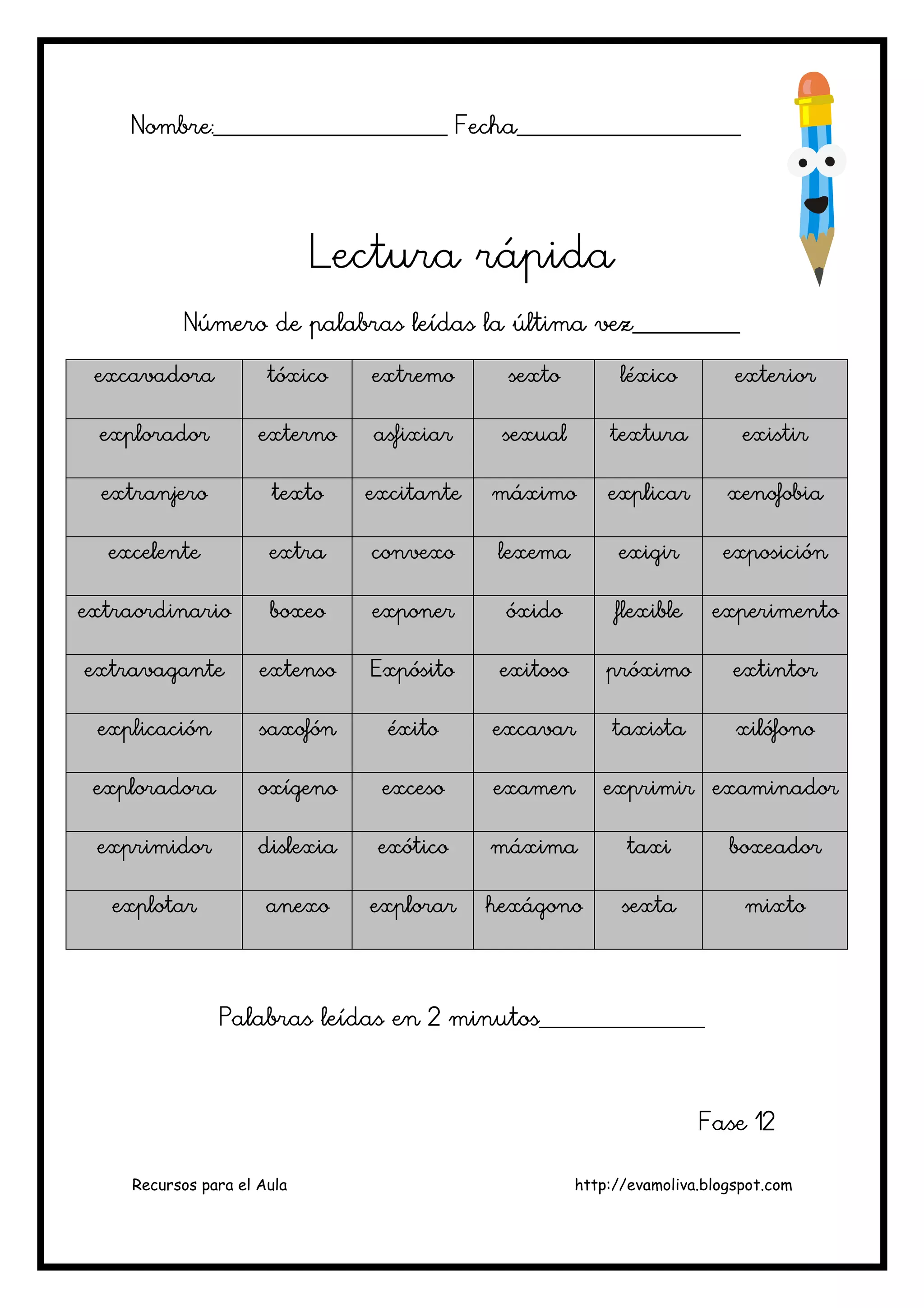 Recursos para el Aula http://evamoliva.blogspot.com
Nombre:________________________ Fecha_______________________
Nombre:________________________ Fecha_______________________
Nombre:________________________ Fecha_______________________
Nombre:________________________ Fecha_______________________
Lectura rápida
Lectura rápida
Lectura rápida
Lectura rápida
Número de palabras leídas la última vez___________
Número de palabras leídas la última vez___________
Número de palabras leídas la última vez___________
Número de palabras leídas la última vez___________
excavadora
excavadora
excavadora
excavadora tóxico
tóxico
tóxico
tóxico extremo
extremo
extremo
extremo sexto
sexto
sexto
sexto léxico
léxico
léxico
léxico exterior
exterior
exterior
exterior
explorador
explorador
explorador
explorador externo
externo
externo
externo asfixiar
asfixiar
asfixiar
asfixiar sexual
sexual
sexual
sexual textura
textura
textura
textura existir
existir
existir
existir
extranjero
extranjero
extranjero
extranjero texto
texto
texto
texto excitante
excitante
excitante
excitante máximo
máximo
máximo
máximo explicar
explicar
explicar
explicar xenofobia
xenofobia
xenofobia
xenofobia
excelente
excelente
excelente
excelente extra
extra
extra
extra convexo
convexo
convexo
convexo lexema
lexema
lexema
lexema exigir
exigir
exigir
exigir exposición
exposición
exposición
exposición
extraordinario
extraordinario
extraordinario
extraordinario boxeo
boxeo
boxeo
boxeo exponer
exponer
exponer
exponer óxido
óxido
óxido
óxido flexible
flexible
flexible
flexible experimento
experimento
experimento
experimento
extravagante
extravagante
extravagante
extravagante extenso
extenso
extenso
extenso Expó
Expó
Expó
Expósito
sito
sito
sito exitoso
exitoso
exitoso
exitoso próximo
próximo
próximo
próximo extintor
extintor
extintor
extintor
explicación
explicación
explicación
explicación saxofón
saxofón
saxofón
saxofón éxito
éxito
éxito
éxito excavar
excavar
excavar
excavar taxista
taxista
taxista
taxista xilófono
xilófono
xilófono
xilófono
exploradora
exploradora
exploradora
exploradora oxígeno
oxígeno
oxígeno
oxígeno exceso
exceso
exceso
exceso examen
examen
examen
examen exprimir
exprimir
exprimir
exprimir examinador
examinador
examinador
examinador
exprimidor
exprimidor
exprimidor
exprimidor dislexia
dislexia
dislexia
dislexia exótico
exótico
exótico
exótico máxima
máxima
máxima
máxima taxi
taxi
taxi
taxi boxeador
boxeador
boxeador
boxeador
explotar
explotar
explotar
explotar anexo
anexo
anexo
anexo explorar
explorar
explorar
explorar hexágono
hexágono
hexágono
hexágono sexta
sexta
sexta
sexta mixto
mixto
mixto
mixto
P
P
P
Palabras leídas en 2
alabras leídas en 2
alabras leídas en 2
alabras leídas en 2 minutos_________________
minutos_________________
minutos_________________
minutos_________________
F
F
F
Fase 12
ase 12
ase 12
ase 12
 
