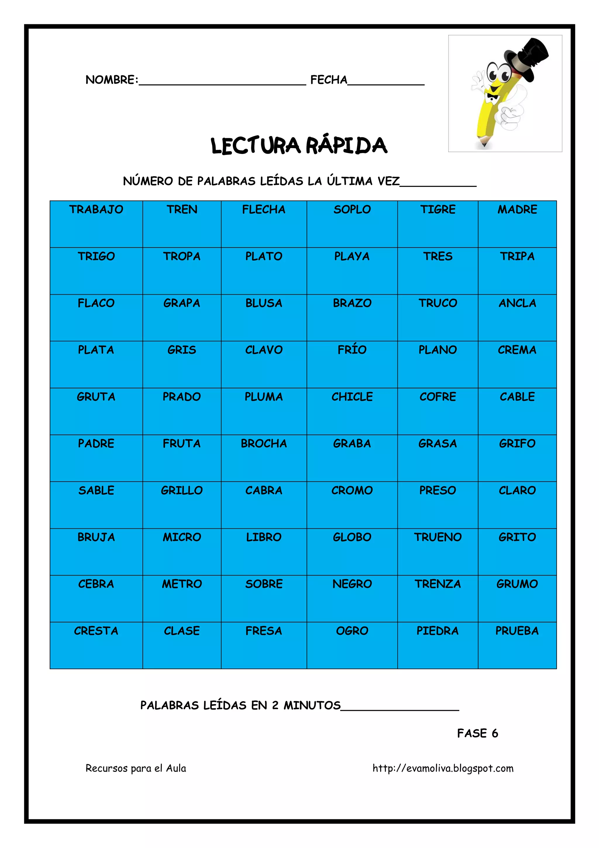 Recursos para el Aula http://evamoliva.blogspot.com
NOMBRE:________________________ FECHA___________
LECTURA RÁPIDA
LECTURA RÁPIDA
LECTURA RÁPIDA
LECTURA RÁPIDA
NÚMERO DE PALABRAS LEÍDAS LA ÚLTIMA VEZ___________
TRABAJO TREN FLECHA SOPLO TIGRE MADRE
TRIGO TROPA PLATO PLAYA TRES TRIPA
FLACO GRAPA BLUSA BRAZO TRUCO ANCLA
PLATA GRIS CLAVO FRÍO PLANO CREMA
GRUTA PRADO PLUMA CHICLE COFRE CABLE
PADRE FRUTA BROCHA GRABA GRASA GRIFO
SABLE GRILLO CABRA CROMO PRESO CLARO
BRUJA MICRO LIBRO GLOBO TRUENO GRITO
CEBRA METRO SOBRE NEGRO TRENZA GRUMO
CRESTA CLASE FRESA OGRO PIEDRA PRUEBA
PALABRAS LEÍDAS EN 2 MINUTOS_________________
FASE 6
 