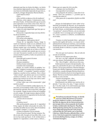 gimnasio que hay en el piso de abajo, y se inicia       tienes que ser capaz de vivir con ello.
una cháchara ligeramente lasciva. Sólo entonces             –¿Siempre eres tan filosófico?
uno tiene la irrefutable impresión de que éste es,          –(24 segundos) Casi siempre.
en efecto, el hogar del genuino Warren Beatty.              –Una pregunta de música. Como dice la le-
    –¿Qué edad te echas?                                yenda: “Eres tan vanidoso…”. ¿Creíste que la
    –Once.                                              canción iba sobre ti?
    –¿Has sufrido ya alguna crisis de madurez?              –(Ríe; pausa de 15 segundos) ¿Quién escribió
    –Muchas, estoy seguro. Comenzaron cuan-             eso?
do tenía 18 años. Al final descubrí que el secreto
para superarlas es no verlas como crisis. Pero su-          ¡Ataque de helicópteros! Justo sobre la ha-
pongo que la verdadera respuesta a tu pregunta          bitación acristalada de Warren, en el momento
es: no sé de qué estás hablando.                        en que él trata de evitar el tema del pop furioso
    –¿Qué es lo más importante que hay que sa-          de Carly Simon, un helicóptero nos bombardea.
ber de las mujeres?                                     “¡La prensa!”, anuncia Warren, a la vez aterrado
    –(Pausa de 21 segundos) Que son muy distin-         y exaltado. Ese es un juego que ya ha jugado an-
tas de los hombres.                                     tes. Corre a ponerse a cubierto, escondiéndose
    –¿Qué quieres decir?                                en el salón.
    –Eso serían ocho páginas.
    –Ocho páginas. ¿Qué quieres decir?                     –Veamos si están haciendo fotos –grita por
    –(Pausa de 14 segundos) Bueno, tengo la             encima del rugido del motor, y se mueve intré-
suerte de haberme criado en un ambiente en el           pidamente de ventana en ventana, con la mirada
que me enseñaron a tratar a las mujeres con el          alzada hacia el cielo. El asistente británico sube
mismo respeto que a los hombres. No hago di-            corriendo desde su oficina y se pone a observar
ferencia. A veces la gente no se trata a sí misma       con nosotros.
con mucha seriedad, pero puede que eso ocurra
con más frecuencia cuando eso de la atracción               –No creo que sea la prensa– dice al cabo de
sexual enseña la patita y todos nos ponemos un          un rato al asistente.
poco frívolos.                                              Warren no está seguro pero dice:
    –Describe qué es para ti el amor.                       –No veo a un tipo colgando del helicóptero
    –Dar a los demás.                                   con una cámara. Normalmente, esa es la prueba.
    –El amor romántico.                                     –No –dice el inglés–, debe de ser otra cosa.
    –Define el amor romántico.                              Ambos parecen un poco decepcionados. Lle-
    –Cuando estás enamorado.                            gan a la conclusión de que es un vehículo de la
    –Bueno, en cuanto utilizas la palabra “ro-          policía. Tal vez para animarse, Warren interpre-
mántico” empieza a asomar por la esquina la pa-         ta para mí a Walter Lippmann, el gran periodista
labra “ficción”, o la palabra “mentira cochina”         de política, cuando el propio Warren intentó en-
empieza a acechar en las sombras. Pero si dices         trevistarle (mientras hacía la investigación para
“amor sexual”, que pienso que no es ni mentira          Rojos). Warren se inclina hacia adelante y acerca
cochina ni ficticio, eso ya es otro cantar. Pero        mucho su cara a la mía.
pienso que incluso en eso hay una cierta canti-             –Hazme una pregunta –dice.
dad de entrega a los demás.                                 –¿Sabes cocinar? –le pregunto.
    –¿Cómo sabes que estás enamorado? ¿Qué                  Sencillamente me dedica una sonrisa de re-
excita tu amor?                                         proche. Y me mira a los ojos. Y sigue sonrien-
    –No sé si tú te lo habrás creído alguna vez. Si     do. Y no dice nada. Es la sutil manera que tiene
eres listo, no te lo habrás creído. Claro, uno siem-    Warren de decir que conoce la sensación.
pre trata de creérselo. Pero si eres listo, sabes que       La conoce.
no se puede. Tengo en gran estima mi estupidez
en este campo. No tengo manera alguna de defi-
nir hasta qué punto (21 segundos) me ha afectado                                                             | EMEEQUIS | 12 dE dICIEmbrE dE 2011



                                                        *
la pasión por la lealtad.                                    periodista oriundo de Chicago, en donde
    –¿Te han roto el corazón?                                nació en 1958, bill Zehme se ha distin-
    –Claro.                                             guido por elaborar sutiles y cautivadores
    –¿Cuántas veces?                                    perfiles de algunos de los más prominentes
    –(Ríe profusamente; pausa de 17 segundos)           personajes de la cultura popular de Estados
Estoy seguro de haber alcanzado mi cuota. No            unidos. Colaborador de Esquire, Play Boy,
soy libre de hablar de mi cuota. Pero tú tendrías       Rolling Stone y Vanity Fair, es autor de una
que definir “romper” y “corazón”.                       muy celebrada biografía de frank sinatra
    –¿Cómo lo remedias? Da un consejo.                  y de perfiles de tom hanks, Jerry seinfeld,
    –¿Para el mal de amor? No hay manera. Na-           liberace, Eddie murphy y Woody allen, entre
die va más allá. Excepto al Gran Más Allá, y con        otros. Este texto apareció originalmente en
eso no hay nada que hacer. Si de verdad amas a          la revista Rolling Stone y, luego, en el libro
alguien (17 segundos) y están sanos y felices…          Intimate Strangers.
                                                                                                                    45
 