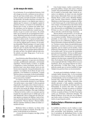 Con el amor renace, vuelve a convertirse en
                                       31 de mayo de 1990.                                  personaje público. Porque sólo vemos a Warren
                                                                                            cuando ama profundamente (sólo oímos hablar
                                       Es un fantasma. Es un ectoplasma humano. Está        de él cuando va buscando algo). Desde los se-
                                       ahí y luego ya no está, y entonces ya no estás se-   senta y en adelante, lo vimos con más claridad
                                       guro de que haya estado nunca. Ha tenido rela-       (pero nunca demasiado bien) con Joan Collins,
                                       ciones sexuales con todo el mundo o al menos lo      Natalie Wood, Leslie Caron, Michelle Phillips,
                                       ha intentado. Ha tenido relaciones sexuales con      Julie Christie, Diane Keaton e Isabelle Adjani.
                                       alguien que conoces o con alguien que conoce a       Madonna es más famosa que cualquiera de ellas;
                                       alguien que tú conoces o con alguien a quien te      es más famosa que él; es más famosa que nadie,
                                       gustaría conocer, o al menos lo ha intentado. Es     más o menos. Al amarlo lo hace más famoso de lo
                                       famoso por el sexo, es famoso por haber teni-        que era. El suyo es una especie de amor vampí-
                                       do relaciones con las famosas, es famoso. Casi       rico: ella necesita su credibilidad, él su juventud.
                                       siempre hace buenas películas cuando hace pe-        Él tiene 53 y ella 31 y ambos son leyendas; la de
                                       lículas, lo que no ocurre casi nunca. Ha estado      ella es más alta, la de él más larga. Funciona.
                                       liado con la mayoría de sus protagonistas feme-          Warren Beatty está paranoico. Es un dios de
                                       ninas. Mantiene amistad con todas las mujeres y      Hollywood ensimismado, que calla y se imagi-
                                       con muchos políticos y les susurra consejos por      na a sí mismo invisible. Temeroso de ser incom-
                                       teléfono en plena noche. O quizá no habla nunca      prendido, no dice nada y es incomprendido. Le
                                       con nadie, excepto con quienes lo conocen bien,      gusta que sea así; a diferencia, digamos, del si-
                                       si es que hay alguien que lo conozca. Es un enig-    lencio de Brando, el silencio de Beatty es llamati-
                                       ma inexorable. Elusivo porque sí, lo que lo hace     vo. Travieso y suave, llama a los periodistas para
                                       deseable aunque nadie puede comprender del           informarles, con todas sus letras y con un humor
                                       todo por qué. Es mucho más listo de lo que uno       juguetón, que no coopera con los medios. Antes
                                       piensa, aunque sólo sea porque piensa demasia-       preferiría comer gusanos. En una docena de años
                                       do sobre ser listo. No admite nada de todo esto.     no ha dicho nada. Tal vez un par de nimiedades
                                       No admite casi nada. Niega poco. Y así va cre-       para promocionar Ishtar. Tal vez un débil apoyo
                                       ciendo su leyenda.                                   de tanto a su compinche: el infiel candidato pre-
                                                                                            sidencial Gary Hart. Fue Warren quien lo instó a
                                           Oyes historias sobre Warren Beatty. En cuan-     regresar a las elecciones, después de lo de Donna
                                       to él aparece, aparecen. Lo que oyes son chismes     Rice. Por lo demás, Warren ha guardado silencio,
                                       carnales, posiblemente adornados, ciertamente        se ha evaporado del todo. Si Rojos obtuvo escasos
                                       superfluos. Warren Beatty, te dicen, es amable       beneficios, dicen, fue porque Warren no conce-
                                       y respetuoso y nunca insistente, pero no le im-      dió entrevistas. Si falla Dick Tracy, su nueva
                                       portaría tener sexo ahora mismo, justo en este       película, puede que su carrera también lo haga.
                                       mismo microsegundo. Ama profundamente a las          Adoptar una postura tiene sus inconvenientes.
                                       mujeres. Las mujeres me lo dicen sin que se los
                                       pregunte, y los hombres lo corroboran. Cuando            De modo que ha hablado y hablado. Lo he es-
                                       Warren conoce a una mujer, le dice [confundido]:     cuchado hablar durante días. Lo he escuchado
                                       “Es usted la mujer más hermosa que he conocido       escucharse a sí mismo al hablar. Lo he sondeado
                                       que no sea actriz o modelo”.                         y bombardeado y lo he escuchado un poco más.
                                           Un famoso director recuerda haber mante-         Durante días. Habla despacio, temerosa y cau-
                                       nido una conversación durante la cual Warren         tamente, editando cada sílaba, cortando todo
                                       “¡le metía mano a una mujer! A ella no parecía       detalle personal y toda agudeza espontánea,
                                       importarle y él actuaba como si fuese lo más na-     apartándose de la opinión, la introspección y la
                                       tural del mundo”. Otra escena: Warren llama a        humanidad. Es evasivo ante todo. Sus pausas
                                       una actriz una noche de sábado, muy tarde. Su        son elefantinas. Durante sus pausas se podrían
                                       marido contesta el teléfono. Ella coge el teléfono   montar musicales de Broadway. Se las trabaja.
| EMEEQUIS | 12 dE dICIEmbrE dE 2011




                                       y Warren la invita a subir a su casa para que lea    Al final, se queda en blanco. En Dick Tracy lucha
                                       el papel de una película que es sabido que ya ha     contra un misterioso adversario llamado The
                                       sido adjudicado. Ella se niega pero de todas for-    Blank (El Blanco). En la vida real, él es El Blanco
                                       mas apunta su número de teléfono. Junto al nú-       que lucha contra sí mismo. Es una lucha fasci-
                                       mero, el marido advierte que ella ha escrito equi-   nante a la que da gusto asistir.
                                       vocadamente “Warren Beauty” (Warren Bello).
                                       Muchas agendas telefónicas deben de haber co-        Entrevistar a Warren es querer
                                       nocido ese error.                                    matarlo.
                                          Madonna tiene su número. Lo tiene como            Es también encariñarse con él. Seduce a cual-
                                       muchas otras pueden no tenerlo. Él le dijo a al-     quier cosa que no sea mineral. Es imposible
                                       guien, el año pasado en un almuerzo:                 pero encantador. Jack Nicholson, vecino suyo
                                          –A veces me miro al espejo y me digo: ¡Estoy      en el vecindario de Mulholland Drive, le dice
                                       con Madonna!                                         El Profesional. Se refiere a que Warren sabe lo
         38
 