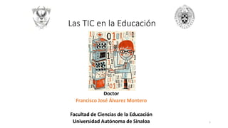 Las TIC en la Educación
Doctor
Francisco José Álvarez Montero
Facultad de Ciencias de la Educación
Universidad Autónoma de Sinaloa 1
 