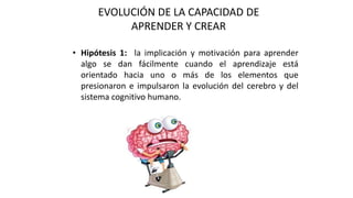 EVOLUCIÓN DE LA CAPACIDAD DE
APRENDER Y CREAR
• Hipótesis 1: la implicación y motivación para aprender
algo se dan fácilmente cuando el aprendizaje está
orientado hacia uno o más de los elementos que
presionaron e impulsaron la evolución del cerebro y del
sistema cognitivo humano.
 