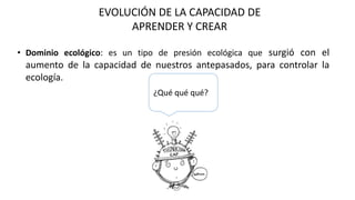 EVOLUCIÓN DE LA CAPACIDAD DE
APRENDER Y CREAR
• Dominio ecológico: es un tipo de presión ecológica que surgió con el
aumento de la capacidad de nuestros antepasados, para controlar la
ecología.
¿Qué qué qué?
 