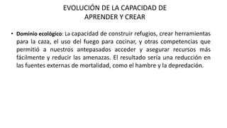EVOLUCIÓN DE LA CAPACIDAD DE
APRENDER Y CREAR
• Dominio ecológico: La capacidad de construir refugios, crear herramientas
para la caza, el uso del fuego para cocinar, y otras competencias que
permitió a nuestros antepasados acceder y asegurar recursos más
fácilmente y reducir las amenazas. El resultado sería una reducción en
las fuentes externas de mortalidad, como el hambre y la depredación.
 