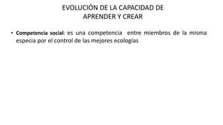 EVOLUCIÓN DE LA CAPACIDAD DE
APRENDER Y CREAR
• Competencia social: es una competencia entre miembros de la misma
especia por el control de las mejores ecologías
 