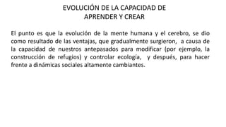 EVOLUCIÓN DE LA CAPACIDAD DE
APRENDER Y CREAR
El punto es que la evolución de la mente humana y el cerebro, se dio
como resultado de las ventajas, que gradualmente surgieron, a causa de
la capacidad de nuestros antepasados para modificar (por ejemplo, la
construcción de refugios) y controlar ecología, y después, para hacer
frente a dinámicas sociales altamente cambiantes.
 
