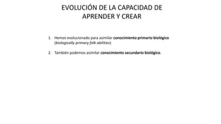 EVOLUCIÓN DE LA CAPACIDAD DE
APRENDER Y CREAR
1. Hemos evolucionado para asimilar conocimiento primario biológico
(biologically primary folk abilities)
2. También podemos asimilar conocimiento secundario biológico.
 