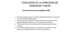 EVOLUCIÓN DE LA CAPACIDAD DE
APRENDER Y CREAR
Conocimiento primario biológico (CPB)
1. Se puede aprender, pero no enseñar, porque generalmente se aprende
sin ser enseñado explícitamente.
2. Se puede ver como un tipo de conocimiento instintivo que estamos
programados para adquirir y que no necesita ser enseñado.
3. Tuvimos que lidiar con este conocimiento durante nuestra historia
evolutiva.
4. Es universal a todas las personas, se adquiriere sin esfuerzo y con
frecuencia inconscientemente, sin instrucción explícita.
 