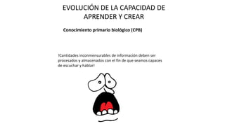 EVOLUCIÓN DE LA CAPACIDAD DE
APRENDER Y CREAR
Conocimiento primario biológico (CPB)
!Cantidades inconmensurables de información deben ser
procesados y almacenados con el fin de que seamos capaces
de escuchar y hablar!
 