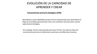 EVOLUCIÓN DE LA CAPACIDAD DE
APRENDER Y CREAR
Conocimiento primario biológico (CPB)
Aprendemos estas habilidades porque hemos evolucionado para aprenderlas lo
largo de incontables generaciones como una condición necesaria para nuestra
supervivencia biológica.
Sin embargo, hemos evolucionado para hacer frente a los diversos tipos de
conocimiento primario en diferentes momentos y de diferentes maneras.
 