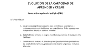 EVOLUCIÓN DE LA CAPACIDAD DE
APRENDER Y CREAR
Conocimiento primario biológico (CPB)
EL CPB e modular.
1. Los procesos cognitivos necesarios para permitir que aprendamos a
reconocer rostros es probable que sea muy diferente de los procesos que
nos permiten reconocer palabras habladas.
2. Cada habilidad primaria es en gran medida independiente de cualquier otra
habilidad.
3. Cada habilidad primaria es probable que haya evolucionado por separado
de otra habilidad primaria, probablemente durante un periodo evolutivo
diferente.
 