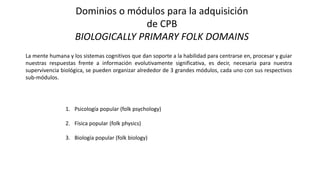 Dominios o módulos para la adquisición
de CPB
BIOLOGICALLY PRIMARY FOLK DOMAINS
La mente humana y los sistemas cognitivos que dan soporte a la habilidad para centrarse en, procesar y guiar
nuestras respuestas frente a información evolutivamente significativa, es decir, necesaria para nuestra
supervivencia biológica, se pueden organizar alrededor de 3 grandes módulos, cada uno con sus respectivos
sub-módulos.
1. Psicología popular (folk psychology)
2. Física popular (folk physics)
3. Biología popular (folk biology)
 