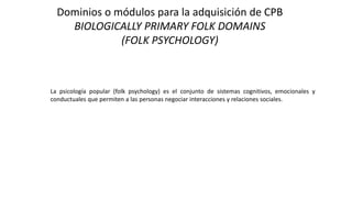 Dominios o módulos para la adquisición de CPB
BIOLOGICALLY PRIMARY FOLK DOMAINS
(FOLK PSYCHOLOGY)
La psicología popular (folk psychology) es el conjunto de sistemas cognitivos, emocionales y
conductuales que permiten a las personas negociar interacciones y relaciones sociales.
 