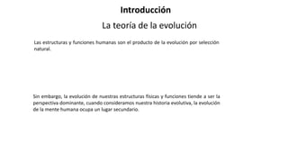 Las estructuras y funciones humanas son el producto de la evolución por selección
natural.
Introducción
La teoría de la evolución
Sin embargo, la evolución de nuestras estructuras físicas y funciones tiende a ser la
perspectiva dominante, cuando consideramos nuestra historia evolutiva, la evolución
de la mente humana ocupa un lugar secundario.
 