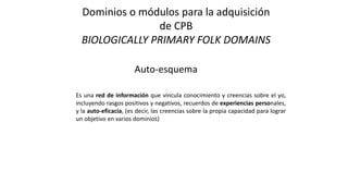 Dominios o módulos para la adquisición
de CPB
BIOLOGICALLY PRIMARY FOLK DOMAINS
Auto-esquema
Es una red de información que vincula conocimiento y creencias sobre el yo,
incluyendo rasgos positivos y negativos, recuerdos de experiencias personales,
y la auto-eficacia, (es decir, las creencias sobre la propia capacidad para lograr
un objetivo en varios dominios)
 