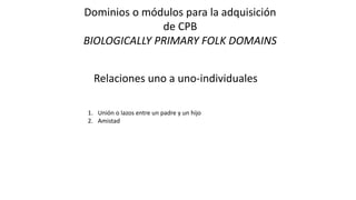 Dominios o módulos para la adquisición
de CPB
BIOLOGICALLY PRIMARY FOLK DOMAINS
Relaciones uno a uno-individuales
1. Unión o lazos entre un padre y un hijo
2. Amistad
 