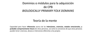 Dominios o módulos para la adquisición
de CPB
BIOLOGICALLY PRIMARY FOLK DOMAINS
Teoría de la mente
Capacidad para hacer inferencias acerca de las intenciones, creencias, estados emocionales, y
probable comportamiento futuro de otras personas, así como la conciencia de que otras personas
pueden tener creencias, deseos e intenciones diferentes a los propios
 