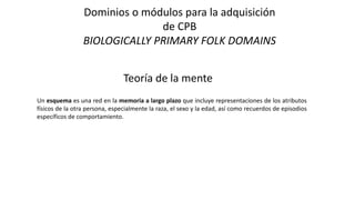 Dominios o módulos para la adquisición
de CPB
BIOLOGICALLY PRIMARY FOLK DOMAINS
Teoría de la mente
Un esquema es una red en la memoria a largo plazo que incluye representaciones de los atributos
físicos de la otra persona, especialmente la raza, el sexo y la edad, así como recuerdos de episodios
específicos de comportamiento.
 