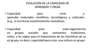 EVOLUCIÓN DE LA CAPACIDAD DE
APRENDER Y CREAR
• Capacidad para crear y
aprender materiales científicos, tecnológicos y culturales
(e.g., la escritura) evolutivamente novedosos.
• Capacidad para auto-organizarnos
en grupos sociales que comparten tradiciones,
mitos, y las reglas para el tratamiento de los miembros de su
en grupo, es decir, capacidad para crear una cultura en grupo
 