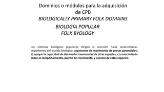 Dominios o módulos para la adquisición
de CPB
BIOLOGICALLY PRIMARY FOLK DOMAINS
BIOLOGÍA POPULAR
FOLK BYOLOGY
Los sistemas biológicos populares dirigen la atención hacia características
importantes del mundo biológico: a)patrones de movimiento de presas potenciales;
b) apoyar la capacidad de desarrollar taxonomías de otras especies; c) conocimiento
sobre el comportamiento, patrón de crecimiento, y esencia de estas especies.
 