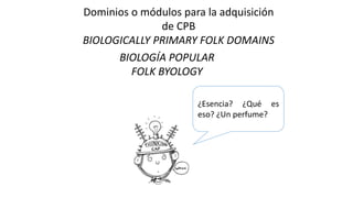 Dominios o módulos para la adquisición
de CPB
BIOLOGICALLY PRIMARY FOLK DOMAINS
BIOLOGÍA POPULAR
FOLK BYOLOGY
¿Esencia? ¿Qué es
eso? ¿Un perfume?
 