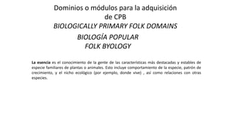 Dominios o módulos para la adquisición
de CPB
BIOLOGICALLY PRIMARY FOLK DOMAINS
BIOLOGÍA POPULAR
FOLK BYOLOGY
La esencia es el conocimiento de la gente de las características más destacadas y estables de
especie familiares de plantas o animales. Esto incluye comportamiento de la especie, patrón de
crecimiento, y el nicho ecológico (por ejemplo, donde vive) , así como relaciones con otras
especies.
 