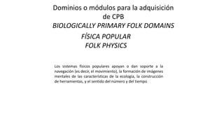 Dominios o módulos para la adquisición
de CPB
BIOLOGICALLY PRIMARY FOLK DOMAINS
FÍSICA POPULAR
FOLK PHYSICS
Los sistemas físicos populares apoyan o dan soporte a la
navegación (es decir, el movimiento), la formación de imágenes
mentales de las características de la ecología, la construcción
de herramientas, y el sentido del número y del tiempo
 